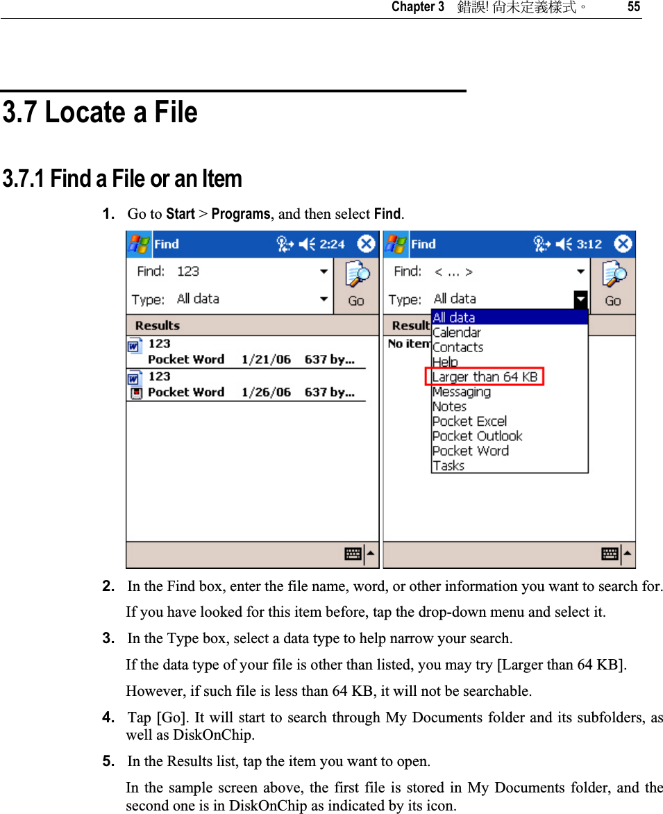   Chapter 3    ᙑᎄ!ࡸآࡳᆠᑌڤΖ 55 3.7 Locate a File 3.7.1 Find a File or an Item 1. Go to Start &gt; Programs, and then select Find.2. In the Find box, enter the file name, word, or other information you want to search for.  If you have looked for this item before, tap the drop-down menu and select it. 3. In the Type box, select a data type to help narrow your search. If the data type of your file is other than listed, you may try [Larger than 64 KB]. However, if such file is less than 64 KB, it will not be searchable. 4. Tap [Go]. It will start to search through My Documents folder and its subfolders, as well as DiskOnChip. 5. In the Results list, tap the item you want to open. In the sample screen above, the first file is stored in My Documents folder, and the second one is in DiskOnChip as indicated by its icon. 