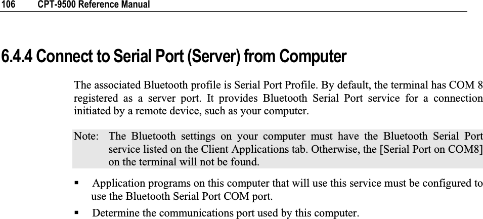 106  CPT-9500 Reference Manual 6.4.4 Connect to Serial Port (Server) from Computer The associated Bluetooth profile is Serial Port Profile. By default, the terminal has COM 8 registered as a server port. It provides Bluetooth Serial Port service for a connection initiated by a remote device, such as your computer. Note:  The Bluetooth settings on your computer must have the Bluetooth Serial Port service listed on the Client Applications tab. Otherwise, the [Serial Port on COM8] on the terminal will not be found. Application programs on this computer that will use this service must be configured to use the Bluetooth Serial Port COM port. Determine the communications port used by this computer. 