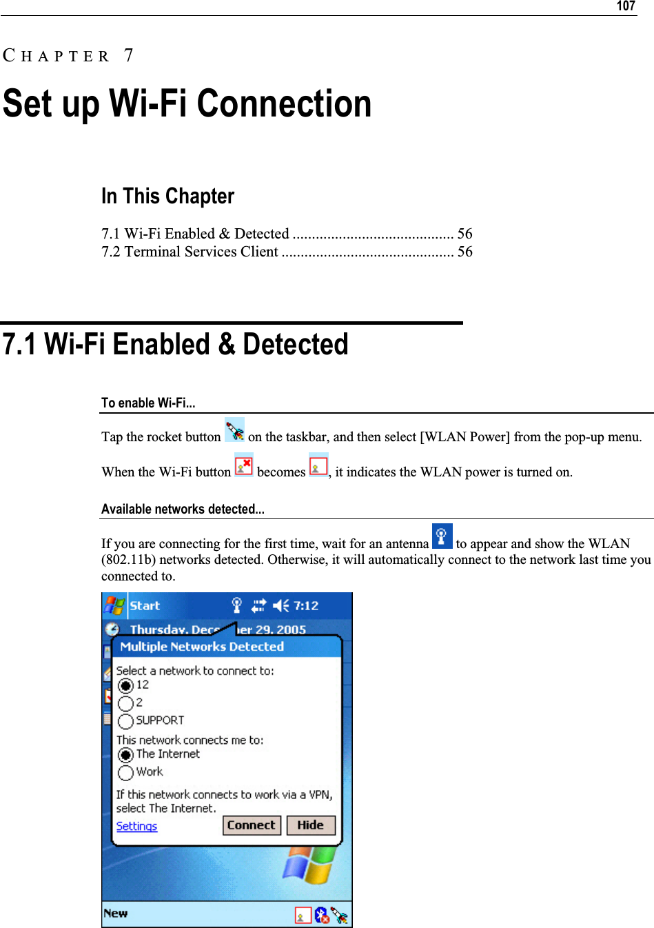 107In This Chapter 7.1 Wi-Fi Enabled &amp; Detected .......................................... 56 7.2 Terminal Services Client ............................................. 56 7.1 Wi-Fi Enabled &amp; Detected To enable Wi-Fi... Tap the rocket button   on the taskbar, and then select [WLAN Power] from the pop-up menu. When the Wi-Fi button   becomes  , it indicates the WLAN power is turned on. Available networks detected... If you are connecting for the first time, wait for an antenna   to appear and show the WLAN (802.11b) networks detected. Otherwise, it will automatically connect to the network last time you connected to. CHAPTER 7Set up Wi-Fi Connection 