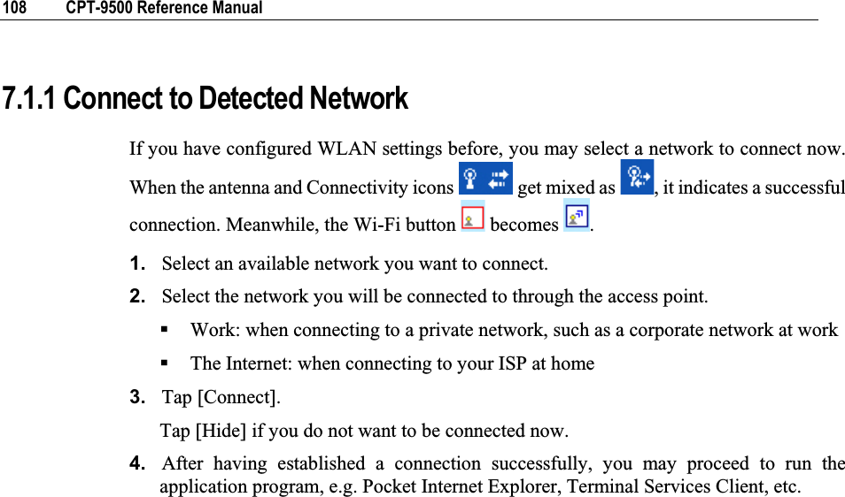 108  CPT-9500 Reference Manual 7.1.1 Connect to Detected Network If you have configured WLAN settings before, you may select a network to connect now. When the antenna and Connectivity icons   get mixed as  , it indicates a successful connection. Meanwhile, the Wi-Fi button   becomes  .1. Select an available network you want to connect. 2. Select the network you will be connected to through the access point. Work: when connecting to a private network, such as a corporate network at work The Internet: when connecting to your ISP at home 3. Tap [Connect]. Tap [Hide] if you do not want to be connected now. 4. After having established a connection successfully, you may proceed to run the application program, e.g. Pocket Internet Explorer, Terminal Services Client, etc. 