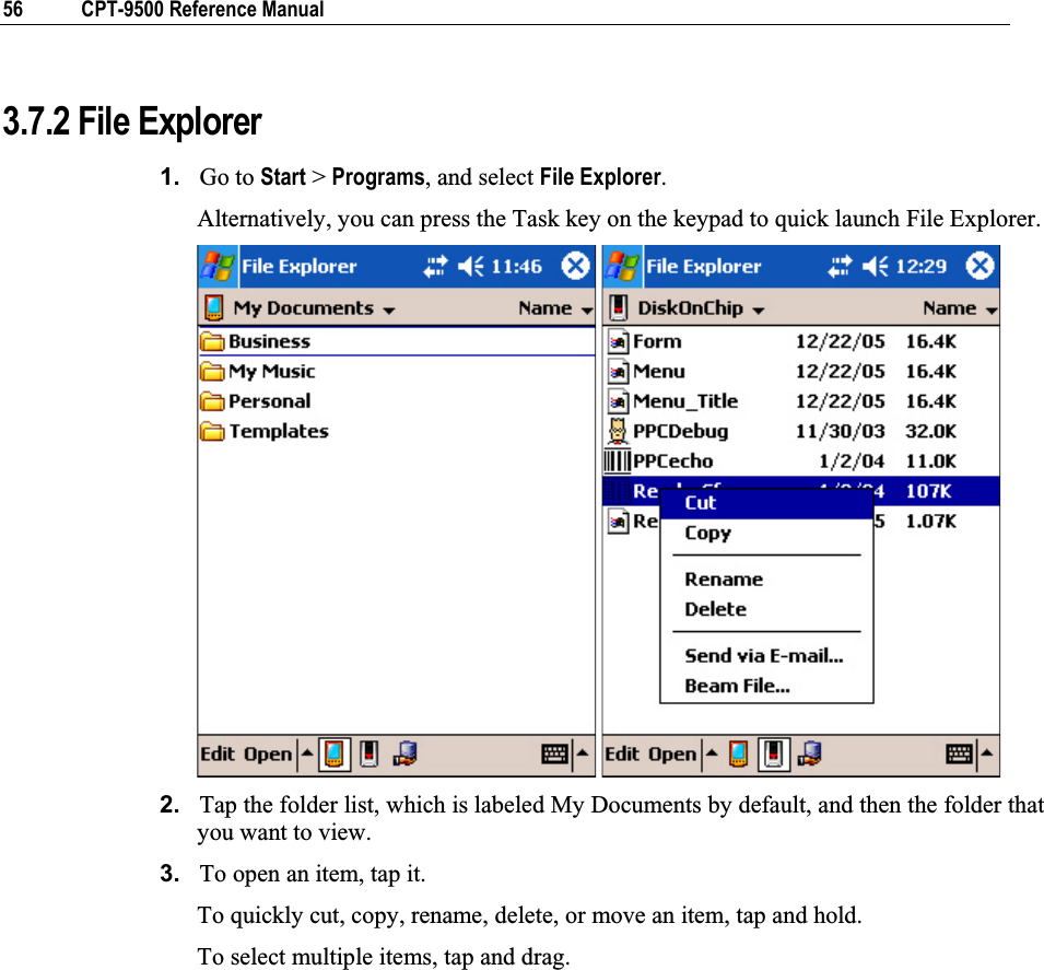 56  CPT-9500 Reference Manual 3.7.2 File Explorer 1. Go to Start &gt; Programs, and select File Explorer.Alternatively, you can press the Task key on the keypad to quick launch File Explorer. 2. Tap the folder list, which is labeled My Documents by default, and then the folder that you want to view.  3. To open an item, tap it.  To quickly cut, copy, rename, delete, or move an item, tap and hold.  To select multiple items, tap and drag. 