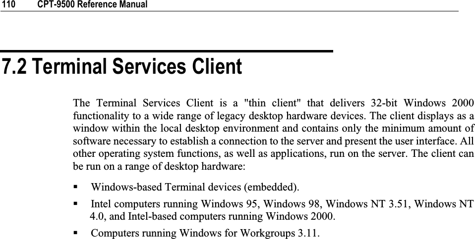 110  CPT-9500 Reference Manual 7.2 Terminal Services Client The Terminal Services Client is a &quot;thin client&quot; that delivers 32-bit Windows 2000 functionality to a wide range of legacy desktop hardware devices. The client displays as a window within the local desktop environment and contains only the minimum amount of software necessary to establish a connection to the server and present the user interface. All other operating system functions, as well as applications, run on the server. The client can be run on a range of desktop hardware: Windows-based Terminal devices (embedded). Intel computers running Windows 95, Windows 98, Windows NT 3.51, Windows NT 4.0, and Intel-based computers running Windows 2000. Computers running Windows for Workgroups 3.11. 