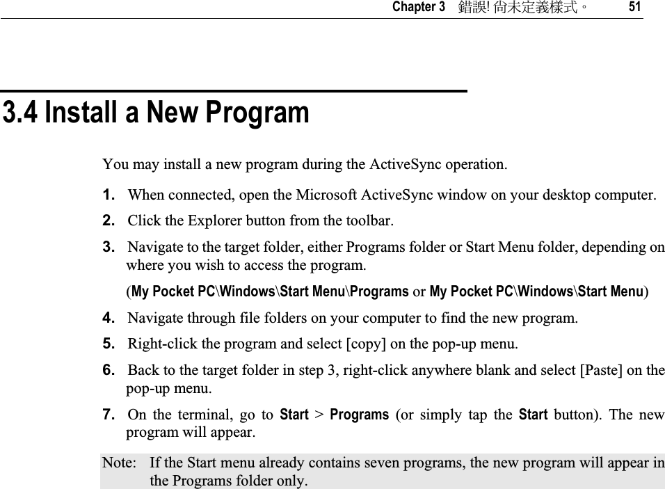   Chapter 3    ᙑᎄ!ࡸآࡳᆠᑌڤΖ 51 3.4 Install a New Program You may install a new program during the ActiveSync operation. 1. When connected, open the Microsoft ActiveSync window on your desktop computer. 2. Click the Explorer button from the toolbar. 3. Navigate to the target folder, either Programs folder or Start Menu folder, depending on where you wish to access the program.  (My Pocket PC\Windows\Start Menu\Programs or My Pocket PC\Windows\Start Menu)4. Navigate through file folders on your computer to find the new program.  5. Right-click the program and select [copy] on the pop-up menu. 6. Back to the target folder in step 3, right-click anywhere blank and select [Paste] on the pop-up menu. 7. On the terminal, go to Start &gt; Programs (or simply tap the Start  button). The new program will appear. Note:  If the Start menu already contains seven programs, the new program will appear in the Programs folder only. 