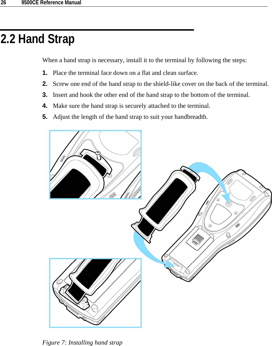  26  9500CE Reference Manual  2.2 Hand Strap When a hand strap is necessary, install it to the terminal by following the steps: 1.  Place the terminal face down on a flat and clean surface. 2.  Screw one end of the hand strap to the shield-like cover on the back of the terminal. 3.  Insert and hook the other end of the hand strap to the bottom of the terminal. 4.  Make sure the hand strap is securely attached to the terminal. 5.  Adjust the length of the hand strap to suit your handbreadth.  Figure 7: Installing hand strap   