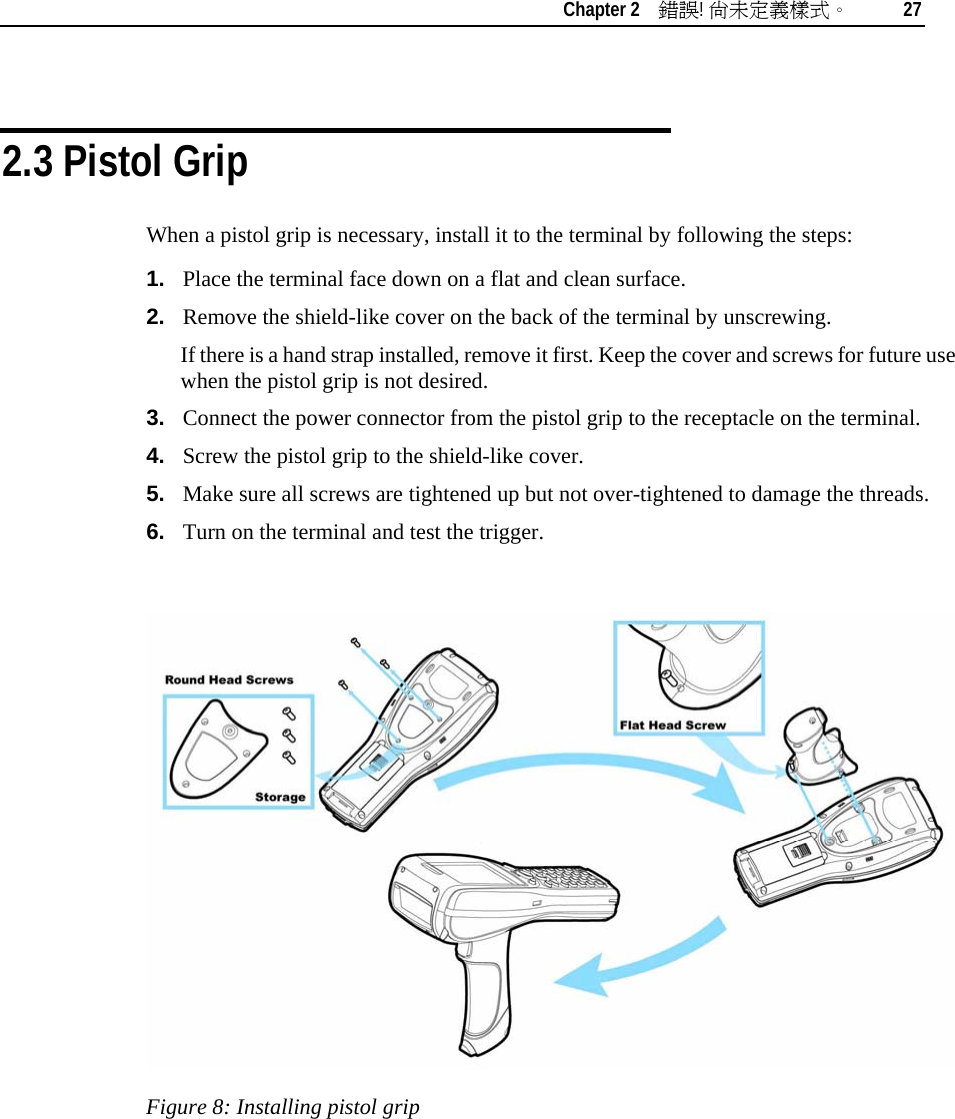    Chapter 2    錯誤! 尚未定義樣式。 27   2.3 Pistol Grip When a pistol grip is necessary, install it to the terminal by following the steps: 1.  Place the terminal face down on a flat and clean surface.  2.  Remove the shield-like cover on the back of the terminal by unscrewing.  If there is a hand strap installed, remove it first. Keep the cover and screws for future use when the pistol grip is not desired. 3.  Connect the power connector from the pistol grip to the receptacle on the terminal. 4.  Screw the pistol grip to the shield-like cover. 5.  Make sure all screws are tightened up but not over-tightened to damage the threads. 6.  Turn on the terminal and test the trigger.   Figure 8: Installing pistol grip 