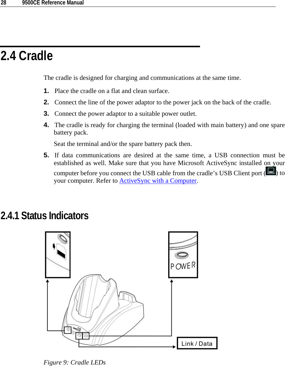  28  9500CE Reference Manual    2.4 Cradle The cradle is designed for charging and communications at the same time. 1.  Place the cradle on a flat and clean surface. 2.  Connect the line of the power adaptor to the power jack on the back of the cradle. 3.  Connect the power adaptor to a suitable power outlet. 4.  The cradle is ready for charging the terminal (loaded with main battery) and one spare battery pack. Seat the terminal and/or the spare battery pack then. 5.  If data communications are desired at the same time, a USB connection must be established as well. Make sure that you have Microsoft ActiveSync installed on your computer before you connect the USB cable from the cradle’s USB Client port ( ) to your computer. Refer to ActiveSync with a Computer.   2.4.1 Status Indicators  Figure 9: Cradle LEDs 