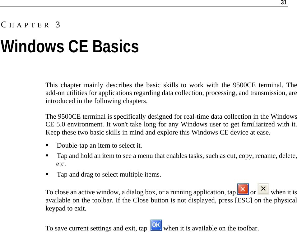   31  This chapter mainly describes the basic skills to work with the 9500CE terminal. The add-on utilities for applications regarding data collection, processing, and transmission, are introduced in the following chapters.  The 9500CE terminal is specifically designed for real-time data collection in the Windows CE 5.0 environment. It won&apos;t take long for any Windows user to get familiarized with it. Keep these two basic skills in mind and explore this Windows CE device at ease.  Double-tap an item to select it.  Tap and hold an item to see a menu that enables tasks, such as cut, copy, rename, delete, etc.  Tap and drag to select multiple items. To close an active window, a dialog box, or a running application, tap   or   when it is available on the toolbar. If the Close button is not displayed, press [ESC] on the physical keypad to exit. To save current settings and exit, tap    when it is available on the toolbar.       CHAPTER 3 Windows CE Basics 