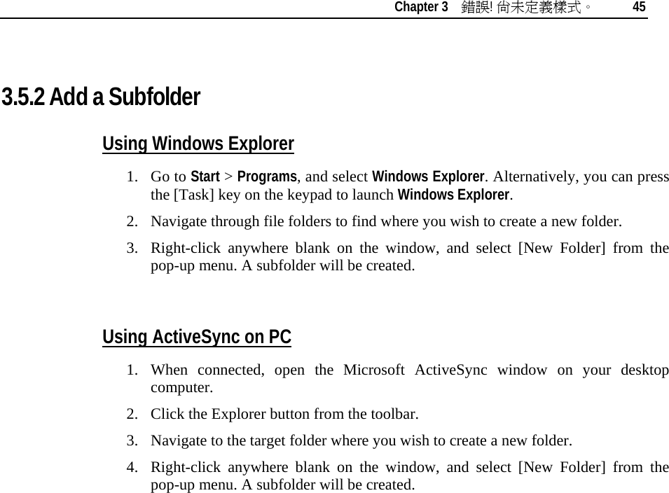    Chapter 3    錯誤! 尚未定義樣式。 45   3.5.2 Add a Subfolder  Using Windows Explorer 1. Go to Start &gt; Programs, and select Windows Explorer. Alternatively, you can press the [Task] key on the keypad to launch Windows Explorer. 2. Navigate through file folders to find where you wish to create a new folder. 3. Right-click anywhere blank on the window, and select [New Folder] from the pop-up menu. A subfolder will be created.  Using ActiveSync on PC 1. When connected, open the Microsoft ActiveSync window on your desktop computer. 2. Click the Explorer button from the toolbar. 3. Navigate to the target folder where you wish to create a new folder. 4. Right-click anywhere blank on the window, and select [New Folder] from the pop-up menu. A subfolder will be created. 