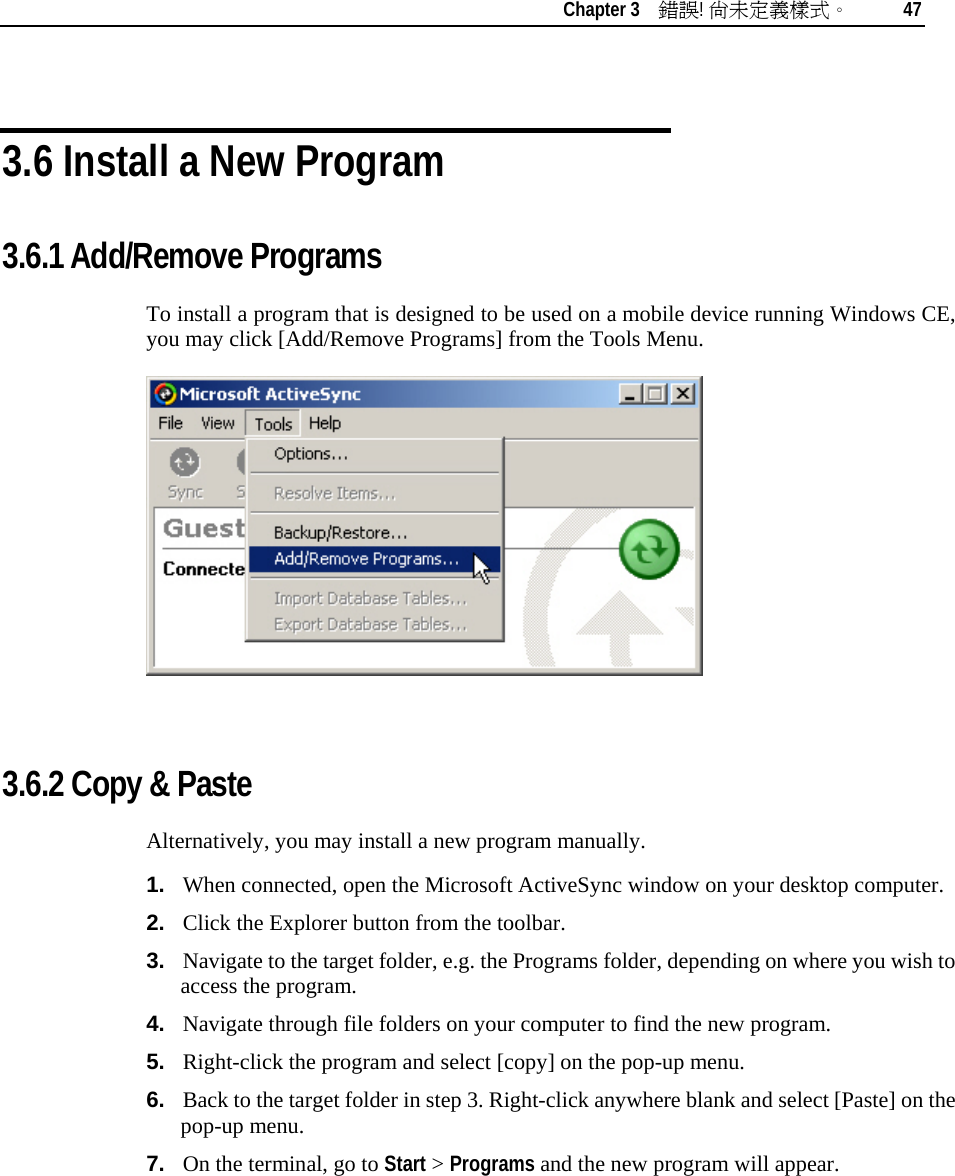    Chapter 3    錯誤! 尚未定義樣式。 47   3.6 Install a New Program 3.6.1 Add/Remove Programs To install a program that is designed to be used on a mobile device running Windows CE, you may click [Add/Remove Programs] from the Tools Menu.   3.6.2 Copy &amp; Paste Alternatively, you may install a new program manually. 1.  When connected, open the Microsoft ActiveSync window on your desktop computer. 2.  Click the Explorer button from the toolbar. 3.  Navigate to the target folder, e.g. the Programs folder, depending on where you wish to access the program.  4.  Navigate through file folders on your computer to find the new program.  5.  Right-click the program and select [copy] on the pop-up menu. 6.  Back to the target folder in step 3. Right-click anywhere blank and select [Paste] on the pop-up menu. 7.  On the terminal, go to Start &gt; Programs and the new program will appear.     