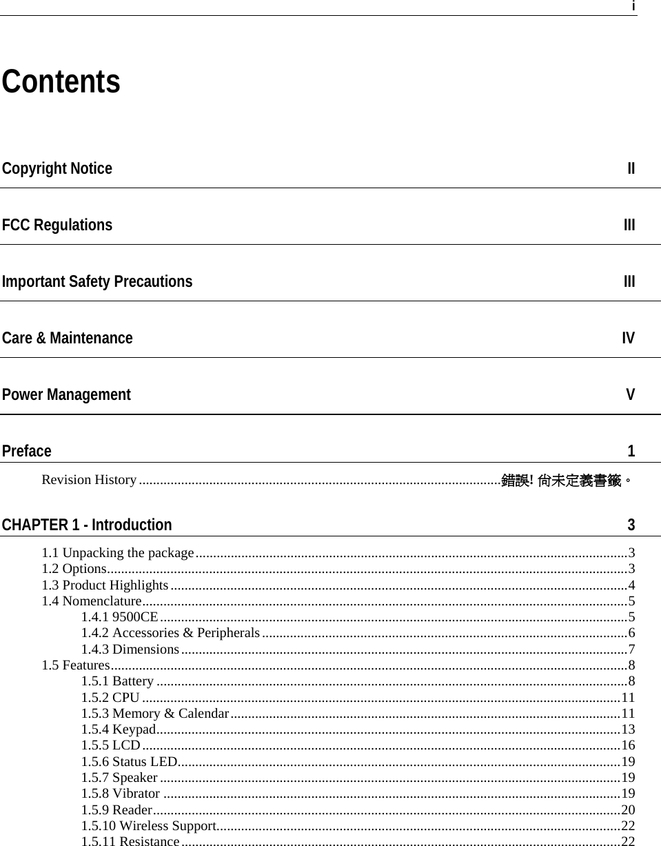   i  Contents Copyright Notice  II FCC Regulations  III Important Safety Precautions  III Care &amp; Maintenance  IV Power Management  V Preface  1 Revision History.......................................................................................................錯誤! 尚未定義書籤。 CHAPTER 1 - Introduction  3 1.1 Unpacking the package...........................................................................................................................3 1.2 Options....................................................................................................................................................3 1.3 Product Highlights..................................................................................................................................4 1.4 Nomenclature..........................................................................................................................................5 1.4.1 9500CE.....................................................................................................................................5 1.4.2 Accessories &amp; Peripherals........................................................................................................6 1.4.3 Dimensions...............................................................................................................................7 1.5 Features...................................................................................................................................................8 1.5.1 Battery ......................................................................................................................................8 1.5.2 CPU........................................................................................................................................11 1.5.3 Memory &amp; Calendar...............................................................................................................11 1.5.4 Keypad....................................................................................................................................13 1.5.5 LCD........................................................................................................................................16 1.5.6 Status LED..............................................................................................................................19 1.5.7 Speaker ...................................................................................................................................19 1.5.8 Vibrator ..................................................................................................................................19 1.5.9 Reader.....................................................................................................................................20 1.5.10 Wireless Support...................................................................................................................22 1.5.11 Resistance.............................................................................................................................22 