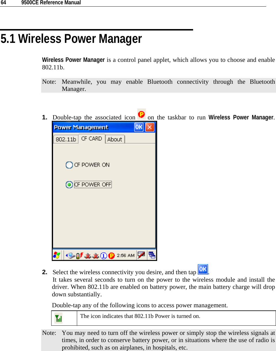  64  9500CE Reference Manual  5.1 Wireless Power Manager Wireless Power Manager is a control panel applet, which allows you to choose and enable 802.11b. Note:  Meanwhile, you may enable Bluetooth connectivity through the Bluetooth Manager.  1.  Double-tap the associated icon   on the taskbar to run Wireless Power Manager.  2.  Select the wireless connectivity you desire, and then tap  .                    It takes several seconds to turn on the power to the wireless module and install the driver. When 802.11b are enabled on battery power, the main battery charge will drop down substantially. Double-tap any of the following icons to access power management.  The icon indicates that 802.11b Power is turned on. Note:  You may need to turn off the wireless power or simply stop the wireless signals at times, in order to conserve battery power, or in situations where the use of radio is prohibited, such as on airplanes, in hospitals, etc. 
