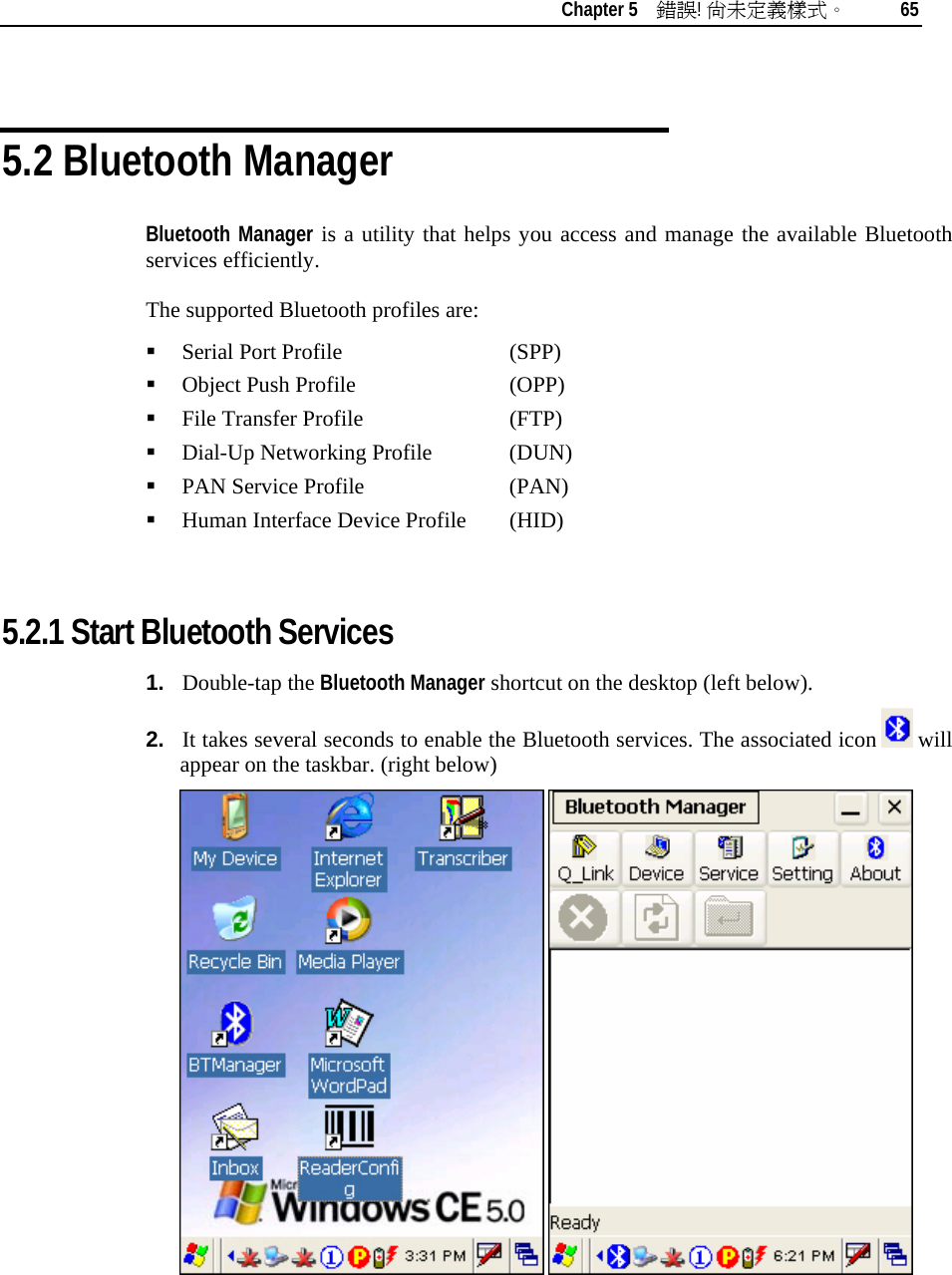   Chapter 5    錯誤! 尚未定義樣式。 65   5.2 Bluetooth Manager Bluetooth Manager is a utility that helps you access and manage the available Bluetooth services efficiently. The supported Bluetooth profiles are:  Serial Port Profile      (SPP)  Object Push Profile     (OPP)  File Transfer Profile     (FTP)  Dial-Up Networking Profile   (DUN)  PAN Service Profile    (PAN)  Human Interface Device Profile  (HID)  5.2.1 Start Bluetooth Services 1.  Double-tap the Bluetooth Manager shortcut on the desktop (left below).  2.  It takes several seconds to enable the Bluetooth services. The associated icon   will appear on the taskbar. (right below)    
