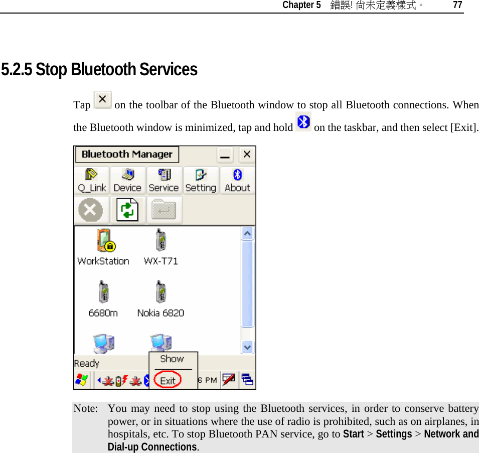    Chapter 5    錯誤! 尚未定義樣式。 77   5.2.5 Stop Bluetooth Services Tap   on the toolbar of the Bluetooth window to stop all Bluetooth connections. When the Bluetooth window is minimized, tap and hold   on the taskbar, and then select [Exit].   Note:  You may need to stop using the Bluetooth services, in order to conserve battery power, or in situations where the use of radio is prohibited, such as on airplanes, in hospitals, etc. To stop Bluetooth PAN service, go to Start &gt; Settings &gt; Network and Dial-up Connections.          