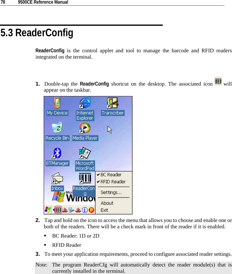  78  9500CE Reference Manual  5.3 ReaderConfig ReaderConfig is the control applet and tool to manage the barcode and RFID readers integrated on the terminal.   1.  Double-tap the ReaderConfig shortcut on the desktop. The associated icon   will appear on the taskbar.   2.  Tap and hold on the icon to access the menu that allows you to choose and enable one or both of the readers. There will be a check mark in front of the reader if it is enabled.  BC Reader: 1D or 2D  RFID Reader 3.  To meet your application requirements, proceed to configure associated reader settings. Note:  The program ReaderCfg will automatically detect the reader module(s) that is currently installed in the terminal.        
