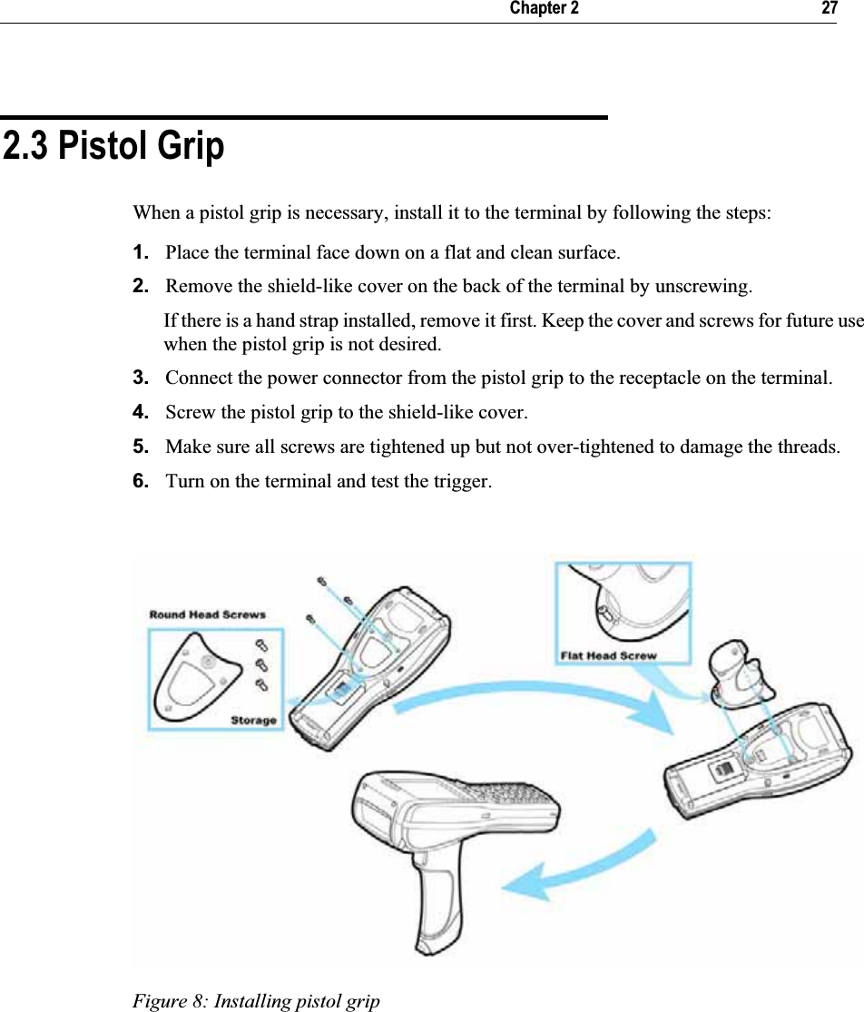   Chapter 2     27 2.3 Pistol Grip When a pistol grip is necessary, install it to the terminal by following the steps: 1. Place the terminal face down on a flat and clean surface.  2. Remove the shield-like cover on the back of the terminal by unscrewing.  If there is a hand strap installed, remove it first. Keep the cover and screws for future use when the pistol grip is not desired. 3. Connect the power connector from the pistol grip to the receptacle on the terminal. 4. Screw the pistol grip to the shield-like cover. 5. Make sure all screws are tightened up but not over-tightened to damage the threads. 6. Turn on the terminal and test the trigger. Figure 8: Installing pistol grip 