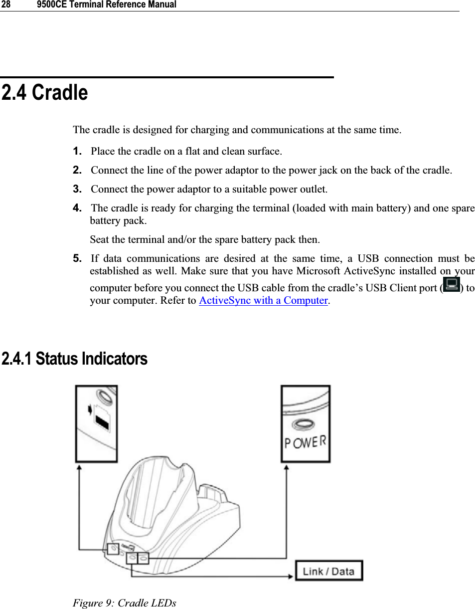 28  9500CE Terminal Reference Manual 2.4 Cradle The cradle is designed for charging and communications at the same time. 1. Place the cradle on a flat and clean surface. 2. Connect the line of the power adaptor to the power jack on the back of the cradle. 3. Connect the power adaptor to a suitable power outlet. 4. The cradle is ready for charging the terminal (loaded with main battery) and one spare battery pack. Seat the terminal and/or the spare battery pack then. 5. If data communications are desired at the same time, a USB connection must be established as well. Make sure that you have Microsoft ActiveSync installed on your computer before you connect the USB cable from the cradle’s USB Client port ( ) to your computer. Refer to ActiveSync with a Computer.2.4.1 Status Indicators Figure 9: Cradle LEDs 