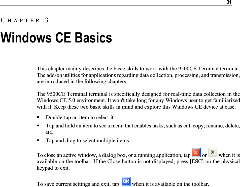 31This chapter mainly describes the basic skills to work with the 9500CE Terminal terminal. The add-on utilities for applications regarding data collection, processing, and transmission, are introduced in the following chapters.  The 9500CE Terminal terminal is specifically designed for real-time data collection in the Windows CE 5.0 environment. It won&apos;t take long for any Windows user to get familiarized with it. Keep these two basic skills in mind and explore this Windows CE device at ease. Double-tap an item to select it. Tap and hold an item to see a menu that enables tasks, such as cut, copy, rename, delete, etc. Tap and drag to select multiple items. To close an active window, a dialog box, or a running application, tap   or   when it is available on the toolbar. If the Close button is not displayed, press [ESC] on the physical keypad to exit. To save current settings and exit, tap    when it is available on the toolbar. CHAPTER 3Windows CE Basics 