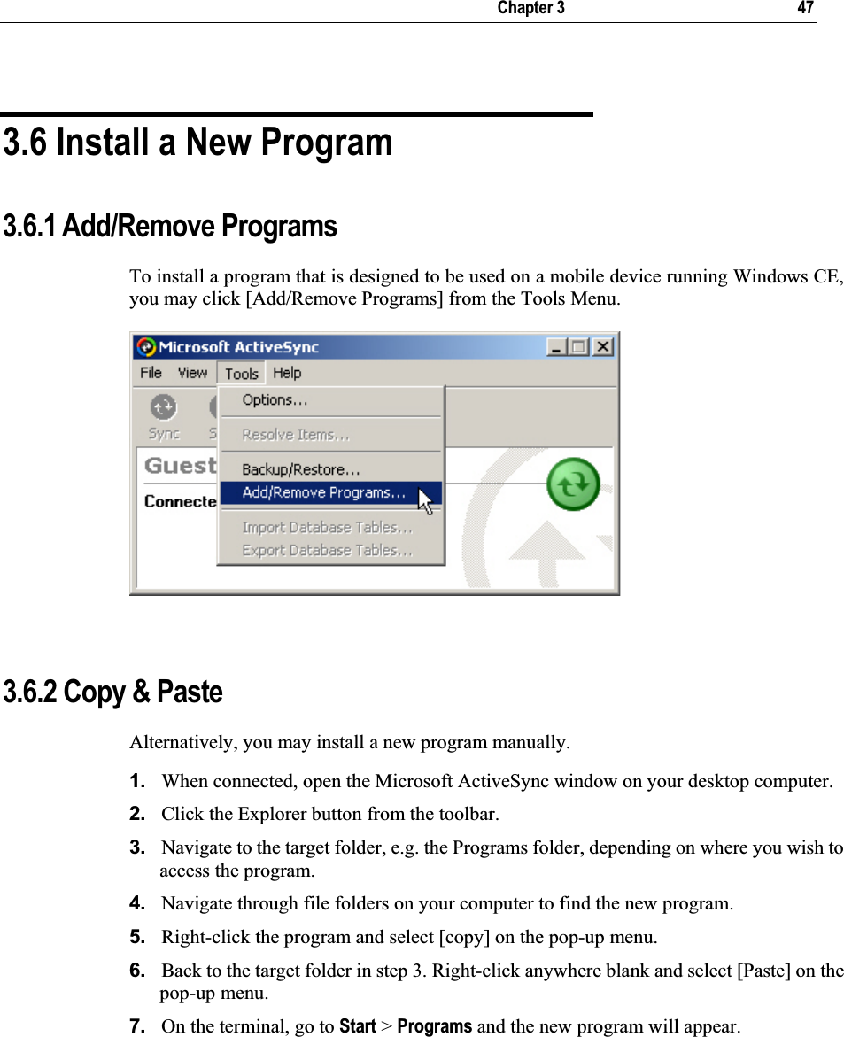   Chapter 3     47 3.6 Install a New Program 3.6.1 Add/Remove Programs To install a program that is designed to be used on a mobile device running Windows CE, you may click [Add/Remove Programs] from the Tools Menu. 3.6.2 Copy &amp; Paste Alternatively, you may install a new program manually. 1. When connected, open the Microsoft ActiveSync window on your desktop computer. 2. Click the Explorer button from the toolbar. 3. Navigate to the target folder, e.g. the Programs folder, depending on where you wish to access the program.  4. Navigate through file folders on your computer to find the new program.  5. Right-click the program and select [copy] on the pop-up menu. 6. Back to the target folder in step 3. Right-click anywhere blank and select [Paste] on the pop-up menu. 7. On the terminal, go to Start &gt; Programs and the new program will appear. 