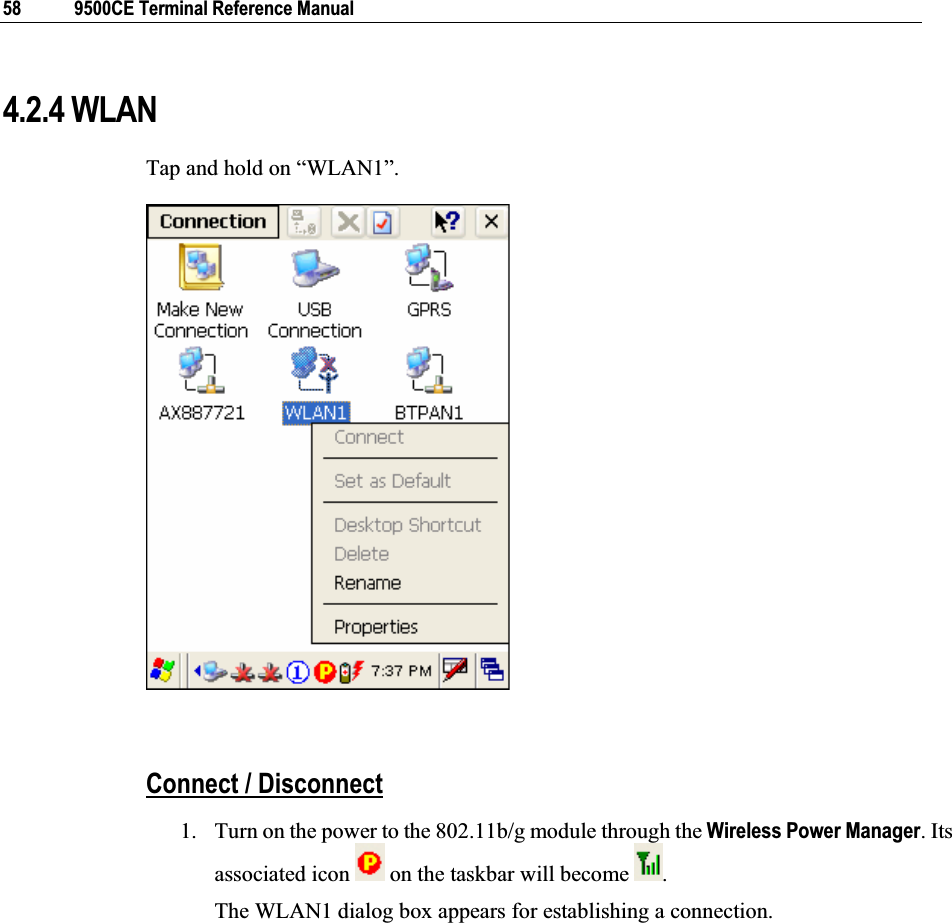 58  9500CE Terminal Reference Manual 4.2.4 WLAN Tap and hold on “WLAN1”.  Connect / Disconnect1. Turn on the power to the 802.11b/g module through the Wireless Power Manager. Its associated icon   on the taskbar will become  .The WLAN1 dialog box appears for establishing a connection. 