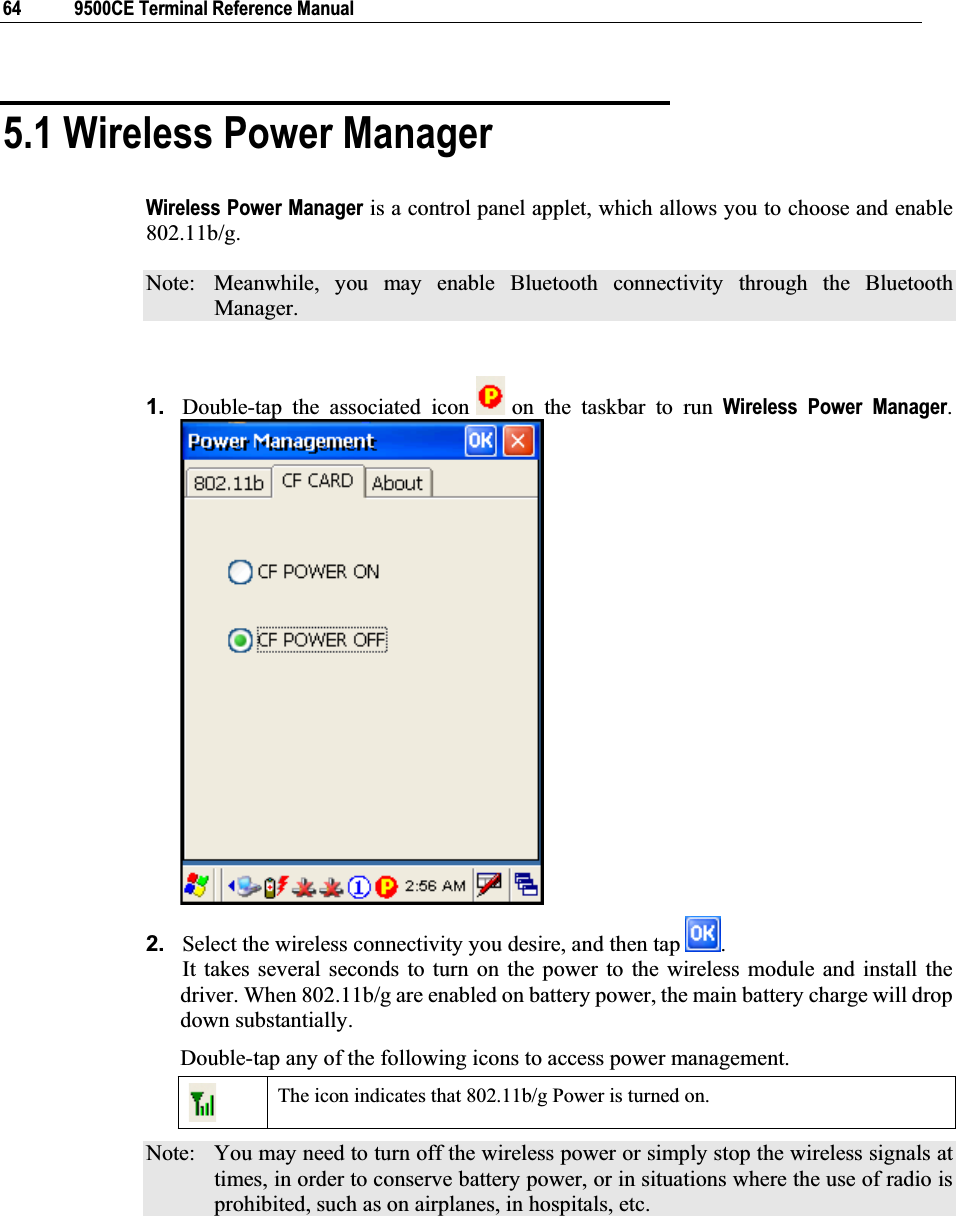 64  9500CE Terminal Reference Manual 5.1 Wireless Power Manager Wireless Power Manager is a control panel applet, which allows you to choose and enable 802.11b/g. Note:  Meanwhile, you may enable Bluetooth connectivity through the Bluetooth Manager. 1. Double-tap the associated icon   on the taskbar to run Wireless Power Manager.2. Select the wireless connectivity you desire, and then tap  .                    It takes several seconds to turn on the power to the wireless module and install the driver. When 802.11b/g are enabled on battery power, the main battery charge will drop down substantially. Double-tap any of the following icons to access power management. The icon indicates that 802.11b/g Power is turned on. Note:  You may need to turn off the wireless power or simply stop the wireless signals at times, in order to conserve battery power, or in situations where the use of radio is prohibited, such as on airplanes, in hospitals, etc. 