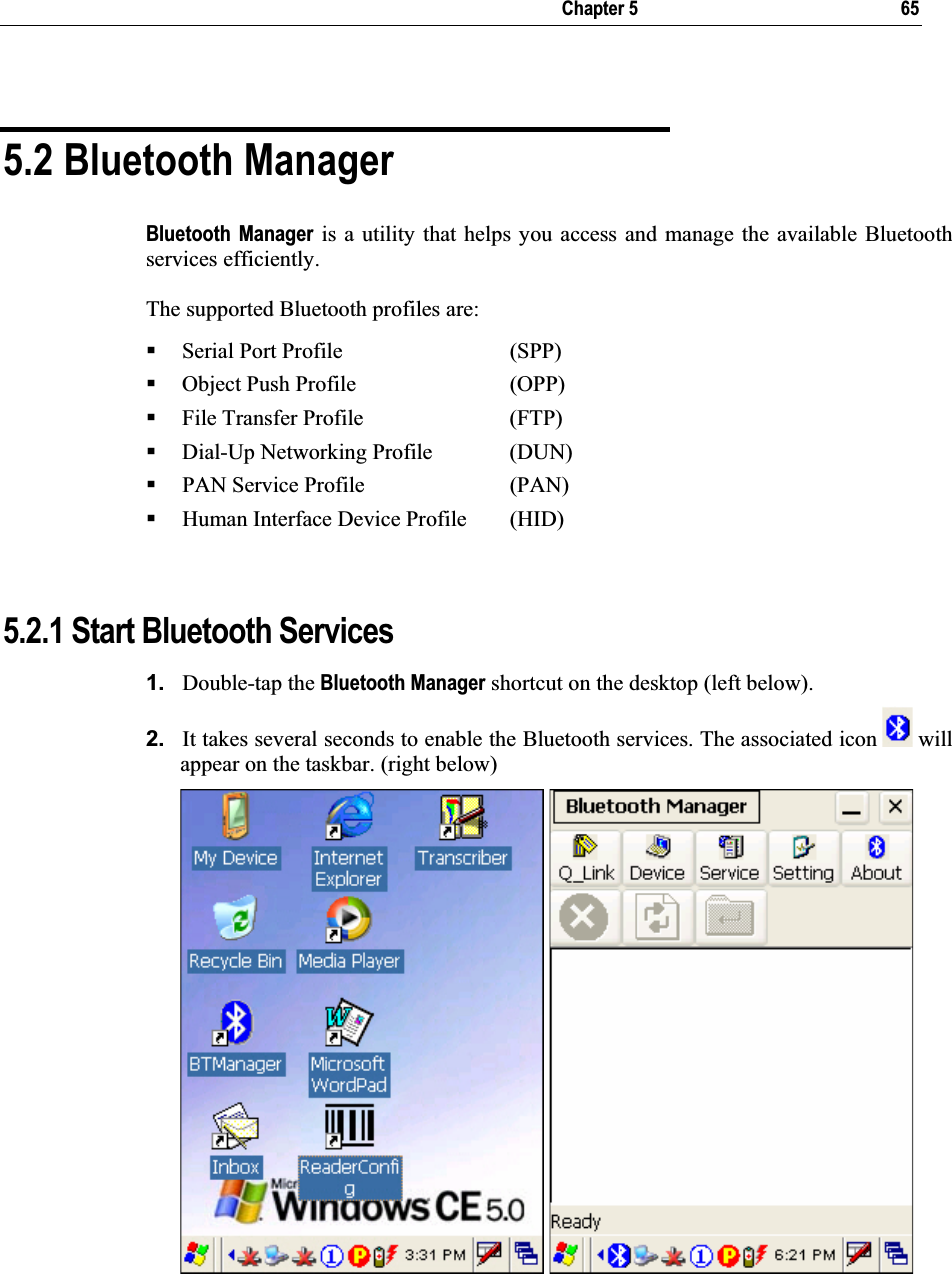  Chapter 5  65 5.2 Bluetooth Manager Bluetooth Manager is a utility that helps you access and manage the available Bluetooth services efficiently. The supported Bluetooth profiles are: Serial Port Profile      (SPP) Object Push Profile     (OPP) File Transfer Profile     (FTP) Dial-Up Networking Profile   (DUN) PAN Service Profile    (PAN) Human Interface Device Profile  (HID) 5.2.1 Start Bluetooth Services 1. Double-tap the Bluetooth Manager shortcut on the desktop (left below).  2. It takes several seconds to enable the Bluetooth services. The associated icon   will appear on the taskbar. (right below) 