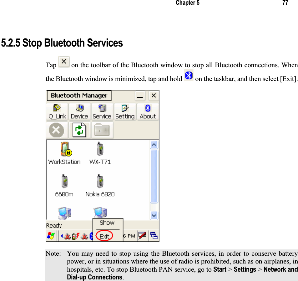   Chapter 5       77 5.2.5 Stop Bluetooth Services Tap  on the toolbar of the Bluetooth window to stop all Bluetooth connections. When the Bluetooth window is minimized, tap and hold   on the taskbar, and then select [Exit].  Note:  You may need to stop using the Bluetooth services, in order to conserve battery power, or in situations where the use of radio is prohibited, such as on airplanes, in hospitals, etc. To stop Bluetooth PAN service, go to Start &gt; Settings &gt; Network and Dial-up Connections.