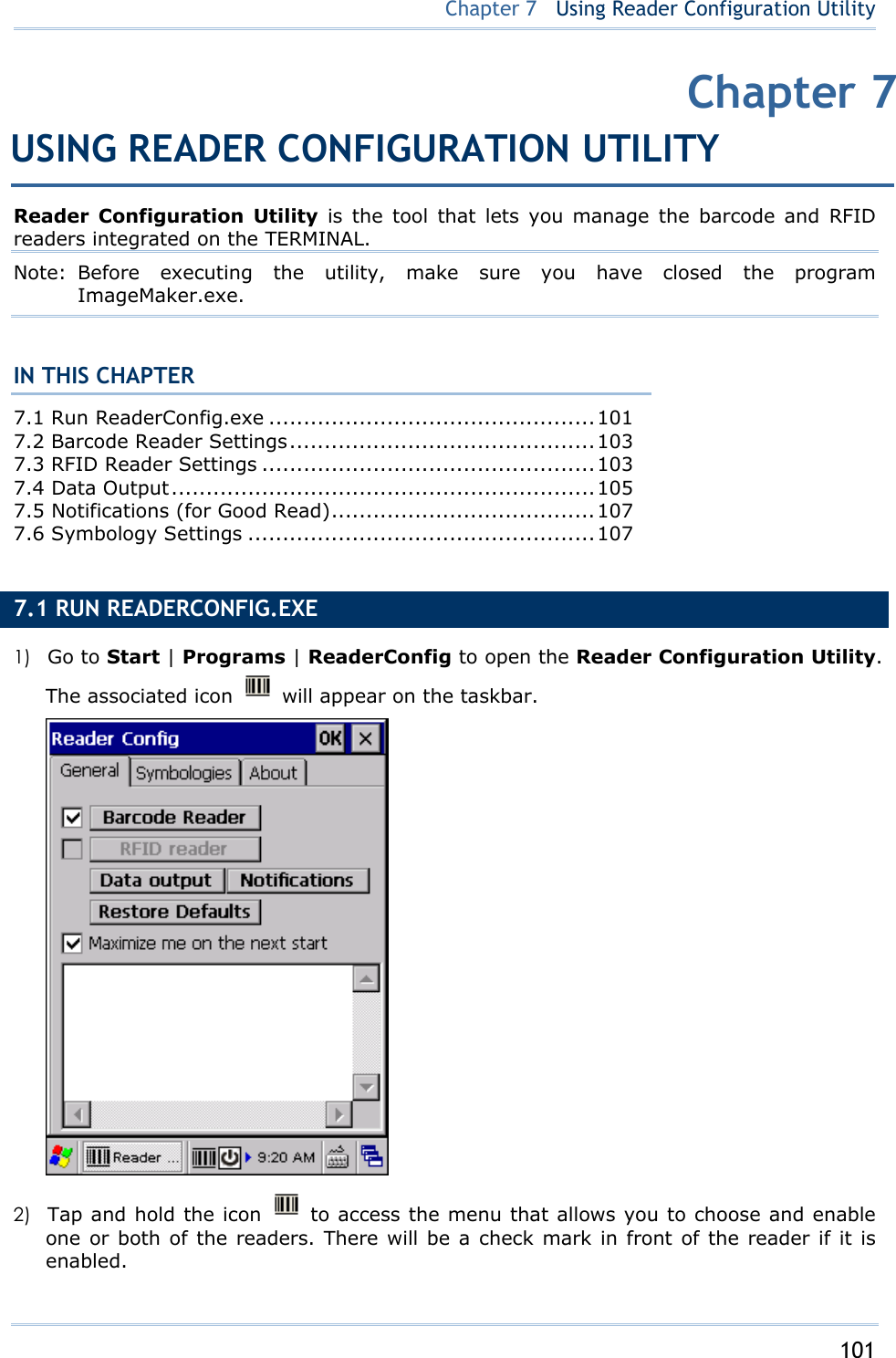     101   Chapter 7   Using Reader Configuration Utility Reader Configuration Utility is the tool that lets you manage the barcode and RFID readers integrated on the TERMINAL.   Note: Before executing the utility, make sure you have closed the program ImageMaker.exe.  IN THIS CHAPTER 7.1 Run ReaderConfig.exe ...............................................101 7.2 Barcode Reader Settings............................................103 7.3 RFID Reader Settings ................................................103 7.4 Data Output.............................................................105 7.5 Notifications (for Good Read)......................................107 7.6 Symbology Settings ..................................................107  7.1 RUN READERCONFIG.EXE   1)  Go to Start | Programs | ReaderConfig to open the Reader Configuration Utility. The associated icon    will appear on the taskbar.    2)  Tap and hold the icon   to access the menu that allows you to choose and enable one or both of the readers. There will be a check mark in front of the reader if it is enabled. Chapter 7USING READER CONFIGURATION UTILITY 