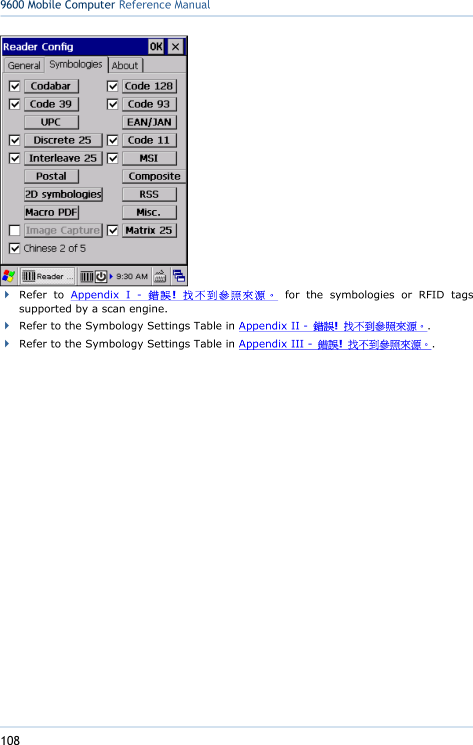 108  9600 Mobile ComputerReference Manual   Refer to Appendix I - 錯誤!  找不到參照來源。 for the symbologies or RFID tags supported by a scan engine.    Refer to the Symbology Settings Table in Appendix II -  錯誤!  找不到參照來源。.  Refer to the Symbology Settings Table in Appendix III -  錯誤!  找不到參照來源。.        