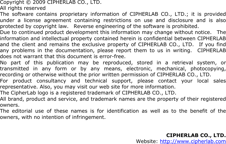 Copyright © 2009 CIPHERLAB CO., LTD. All rights reserved The software contains proprietary information of CIPHERLAB CO., LTD.; it is provided under a license agreement containing restrictions on use and disclosure and is also protected by copyright law.    Reverse engineering of the software is prohibited. Due to continued product development this information may change without notice.   The information and intellectual property contained herein is confidential between CIPHERLAB and the client and remains the exclusive property of CIPHERLAB CO., LTD.  If you find any problems in the documentation, please report them to us in writing.  CIPHERLAB does not warrant that this document is error-free. No part of this publication may be reproduced, stored in a retrieval system, or transmitted in any form or by any means, electronic, mechanical, photocopying, recording or otherwise without the prior written permission of CIPHERLAB CO., LTD. For product consultancy and technical support, please contact your local sales representative. Also, you may visit our web site for more information. The CipherLab logo is a registered trademark of CIPHERLAB CO., LTD.   All brand, product and service, and trademark names are the property of their registered owners. The editorial use of these names is for identification as well as to the benefit of the owners, with no intention of infringement.   CIPHERLAB CO., LTD.  Website: http://www.cipherlab.com                 