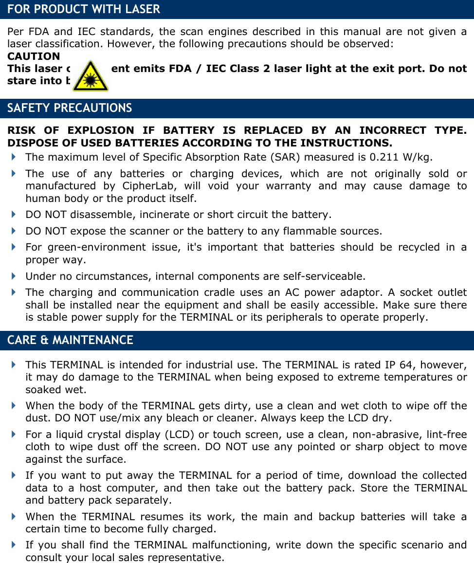     FOR PRODUCT WITH LASER Per FDA and IEC standards, the scan engines described in this manual are not given a laser classification. However, the following precautions should be observed: CAUTION This laser component emits FDA / IEC Class 2 laser light at the exit port. Do not stare into beam. SAFETY PRECAUTIONS RISK OF EXPLOSION IF BATTERY IS REPLACED BY AN INCORRECT TYPE. DISPOSE OF USED BATTERIES ACCORDING TO THE INSTRUCTIONS.  The maximum level of Specific Absorption Rate (SAR) measured is 0.211 W/kg.  The use of any batteries or charging devices, which are not originally sold or manufactured by CipherLab, will void your warranty and may cause damage to human body or the product itself.  DO NOT disassemble, incinerate or short circuit the battery.  DO NOT expose the scanner or the battery to any flammable sources.  For green-environment issue, it&apos;s important that batteries should be recycled in a proper way.    Under no circumstances, internal components are self-serviceable.  The charging and communication cradle uses an AC power adaptor. A socket outlet shall be installed near the equipment and shall be easily accessible. Make sure there is stable power supply for the TERMINAL or its peripherals to operate properly. CARE &amp; MAINTENANCE  This TERMINAL is intended for industrial use. The TERMINAL is rated IP 64, however, it may do damage to the TERMINAL when being exposed to extreme temperatures or soaked wet.  When the body of the TERMINAL gets dirty, use a clean and wet cloth to wipe off the dust. DO NOT use/mix any bleach or cleaner. Always keep the LCD dry.  For a liquid crystal display (LCD) or touch screen, use a clean, non-abrasive, lint-free cloth to wipe dust off the screen. DO NOT use any pointed or sharp object to move against the surface.  If you want to put away the TERMINAL for a period of time, download the collected data to a host computer, and then take out the battery pack. Store the TERMINAL and battery pack separately.    When the TERMINAL resumes its work, the main and backup batteries will take a certain time to become fully charged.  If you shall find the TERMINAL malfunctioning, write down the specific scenario and consult your local sales representative.  