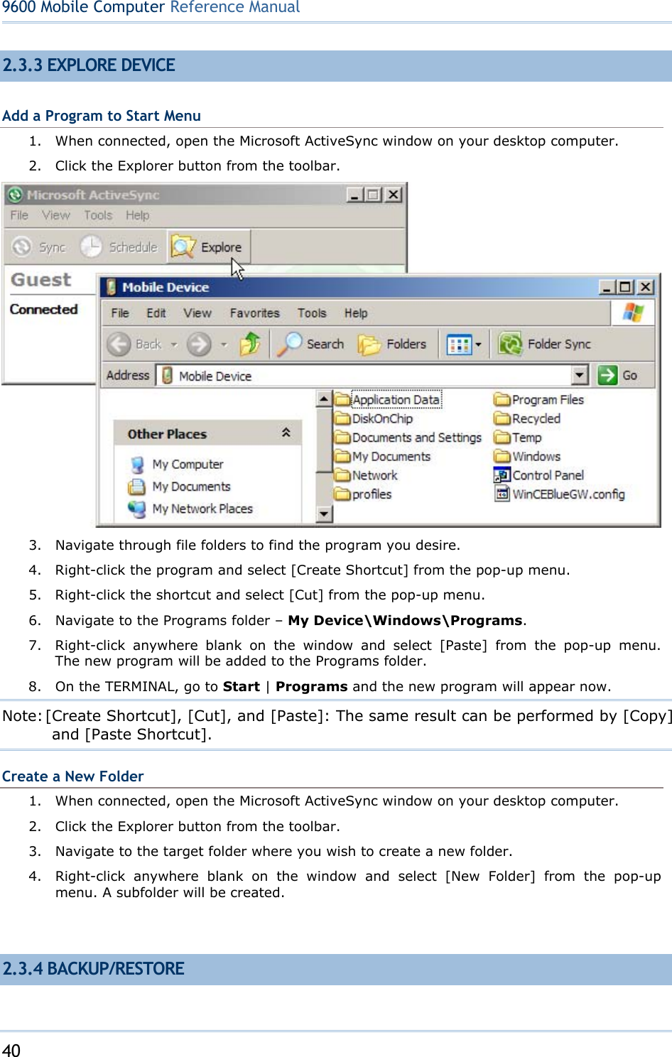 40  9600 Mobile ComputerReference Manual 2.3.3 EXPLORE DEVICE Add a Program to Start Menu 1.  When connected, open the Microsoft ActiveSync window on your desktop computer. 2.  Click the Explorer button from the toolbar. 3.  Navigate through file folders to find the program you desire. 4.  Right-click the program and select [Create Shortcut] from the pop-up menu. 5.  Right-click the shortcut and select [Cut] from the pop-up menu. 6.  Navigate to the Programs folder – My Device\Windows\Programs. 7.  Right-click anywhere blank on the window and select [Paste] from the pop-up menu.  The new program will be added to the Programs folder. 8.  On the TERMINAL, go to Start | Programs and the new program will appear now. Note: [Create Shortcut], [Cut], and [Paste]: The same result can be performed by [Copy] and [Paste Shortcut]. Create a New Folder 1.  When connected, open the Microsoft ActiveSync window on your desktop computer. 2.  Click the Explorer button from the toolbar. 3.  Navigate to the target folder where you wish to create a new folder. 4.  Right-click anywhere blank on the window and select [New Folder] from the pop-up menu. A subfolder will be created.   2.3.4 BACKUP/RESTORE 