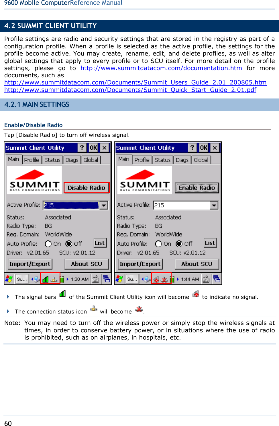 60  9600 Mobile ComputerReference Manual 4.2 SUMMIT CLIENT UTILITY Profile settings are radio and security settings that are stored in the registry as part of a configuration profile. When a profile is selected as the active profile, the settings for the profile become active. You may create, rename, edit, and delete profiles, as well as alter global settings that apply to every profile or to SCU itself. For more detail on the profile settings, please go to http://www.summitdatacom.com/documentation.htm for more documents, such as http://www.summitdatacom.com/Documents/Summit_Users_Guide_2.01_200805.htm http://www.summitdatacom.com/Documents/Summit_Quick_Start_Guide_2.01.pdf 4.2.1 MAIN SETTINGS Enable/Disable Radio Tap [Disable Radio] to turn off wireless signal.     The signal bars    of the Summit Client Utility icon will become    to indicate no signal.  The connection status icon   will become  . Note:  You may need to turn off the wireless power or simply stop the wireless signals at times, in order to conserve battery power, or in situations where the use of radio is prohibited, such as on airplanes, in hospitals, etc.  