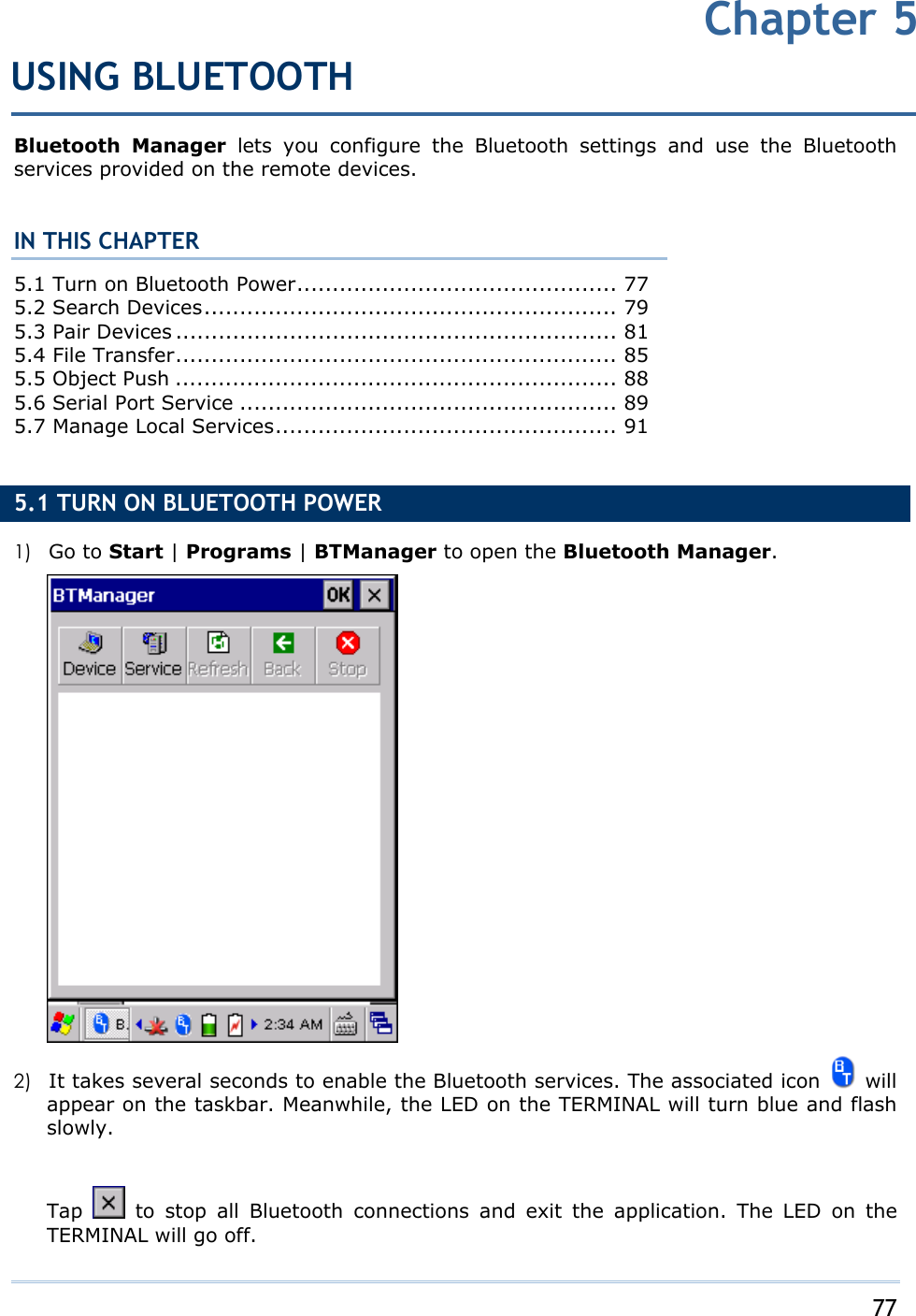     77   Bluetooth Manager lets you configure the Bluetooth settings and use the Bluetooth services provided on the remote devices.  IN THIS CHAPTER 5.1 Turn on Bluetooth Power............................................. 77 5.2 Search Devices.......................................................... 79 5.3 Pair Devices .............................................................. 81 5.4 File Transfer.............................................................. 85 5.5 Object Push .............................................................. 88 5.6 Serial Port Service ..................................................... 89 5.7 Manage Local Services................................................ 91  5.1 TURN ON BLUETOOTH POWER 1)  Go to Start | Programs | BTManager to open the Bluetooth Manager.   2)  It takes several seconds to enable the Bluetooth services. The associated icon   will appear on the taskbar. Meanwhile, the LED on the TERMINAL will turn blue and flash slowly.   Tap   to stop all Bluetooth connections and exit the application. The LED on the TERMINAL will go off. Chapter 5USING BLUETOOTH 