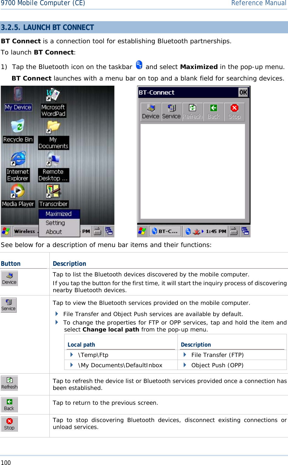 1009700 Mobile Computer (CE)  Reference Manual3.2.5. LAUNCH BT CONNECT BT Connect is a connection tool for establishing Bluetooth partnerships.  To launch BT Connect:1) Tap the Bluetooth icon on the taskbar   and select Maximized in the pop-up menu.  BT Connect launches with a menu bar on top and a blank field for searching devices. See below for a description of menu bar items and their functions: Button DescriptionTap to list the Bluetooth devices discovered by the mobile computer. If you tap the button for the first time, it will start the inquiry process of discovering nearby Bluetooth devices. Tap to view the Bluetooth services provided on the mobile computer. File Transfer and Object Push services are available by default. To change the properties for FTP or OPP services, tap and hold the item and select Change local path from the pop-up menu.  Local path  Description \Temp\Ftp  File Transfer (FTP) \My Documents\DefaultInbox  Object Push (OPP) Tap to refresh the device list or Bluetooth services provided once a connection has been established. Tap to return to the previous screen. Tap to stop discovering Bluetooth devices, disconnect existing connections or unload services. 