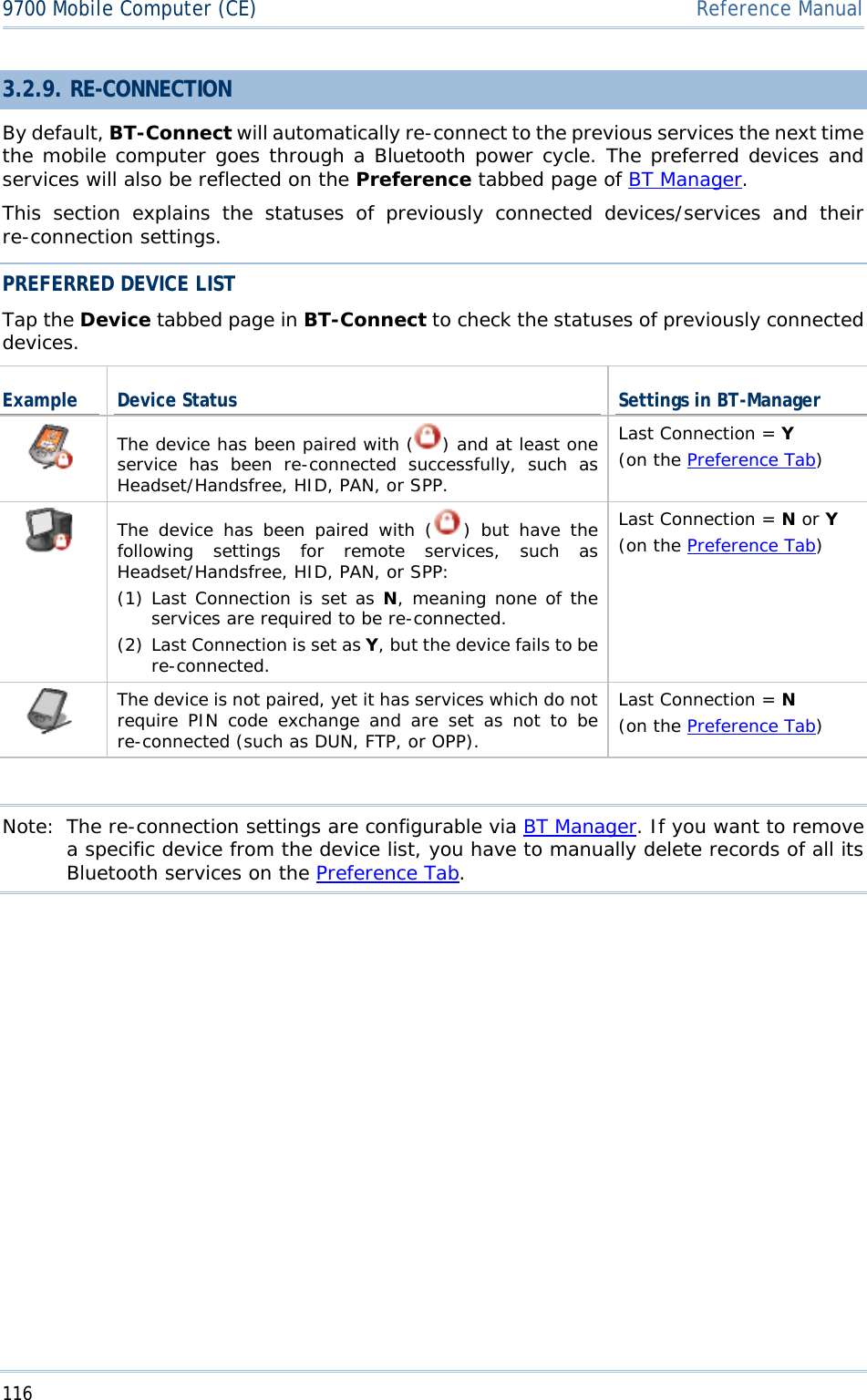 1169700 Mobile Computer (CE)  Reference Manual3.2.9. RE-CONNECTION  By default, BT-Connect will automatically re-connect to the previous services the next time the mobile computer goes through a Bluetooth power cycle. The preferred devices and services will also be reflected on the Preference tabbed page of BT Manager.This section explains the statuses of previously connected devices/services and their re-connection settings.  PREFERRED DEVICE LIST Tap the Device tabbed page in BT-Connect to check the statuses of previously connected devices.Example Device Status  Settings in BT-Manager The device has been paired with ( ) and at least one service has been re-connected successfully, such as Headset/Handsfree, HID, PAN, or SPP. Last Connection = Y(on the Preference Tab)The device has been paired with ( ) but have the following settings for remote services, such as Headset/Handsfree, HID, PAN, or SPP: (1) Last Connection is set as N, meaning none of the services are required to be re-connected. (2) Last Connection is set as Y, but the device fails to be re-connected.Last Connection = Nor Y(on the Preference Tab)The device is not paired, yet it has services which do not require PIN code exchange and are set as not to be re-connected (such as DUN, FTP, or OPP). Last Connection = N(on the Preference Tab)Note:  The re-connection settings are configurable via BT Manager. If you want to remove a specific device from the device list, you have to manually delete records of all its Bluetooth services on the Preference Tab.