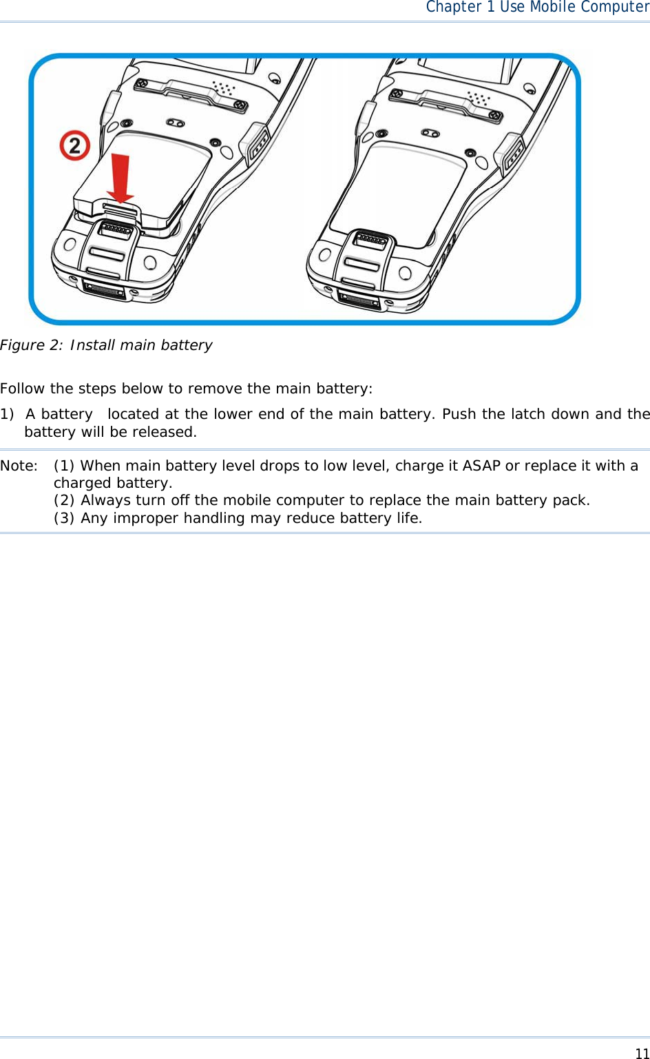  11Chapter1 Use Mobile ComputerFigure 2: Install main battery Follow the steps below to remove the main battery: 1) A battery  located at the lower end of the main battery. Push the latch down and the battery will be released.  Note:  (1) When main battery level drops to low level, charge it ASAP or replace it with acharged battery. (2) Always turn off the mobile computer to replace the main battery pack. (3) Any improper handling may reduce battery life. 