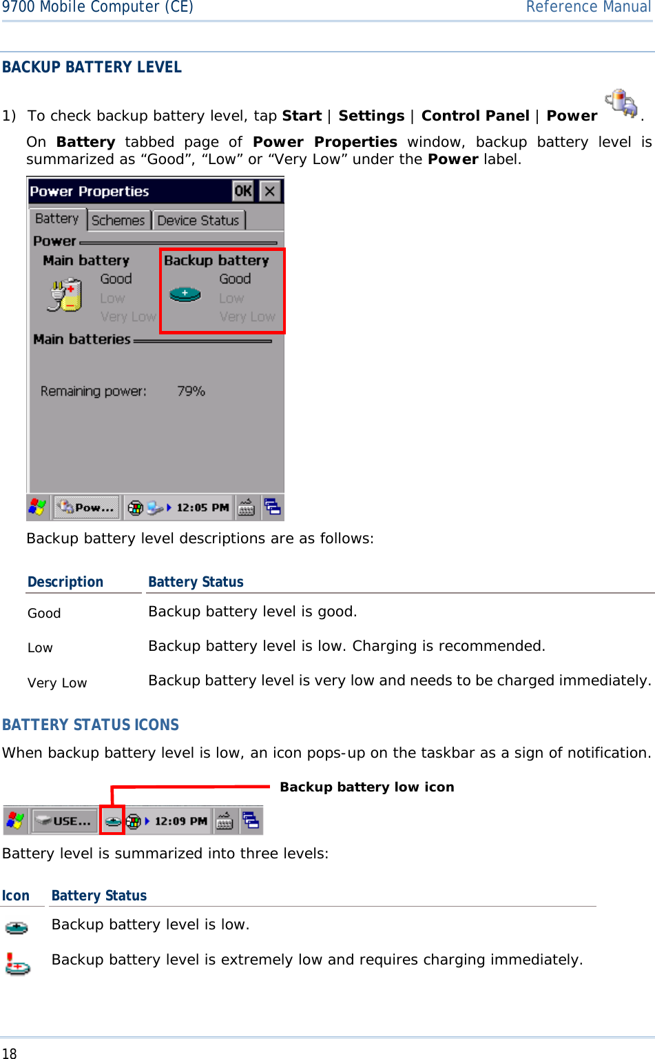 189700 Mobile Computer (CE)  Reference ManualBACKUP BATTERY LEVEL 1) To check backup battery level, tap Start |Settings | Control Panel |Power .On Battery tabbed page of Power Properties window, backup battery level is summarized as “Good”, “Low” or “Very Low” under the Power label. Backup battery level descriptions are as follows: Description Battery Status Good Backup battery level is good. Low Backup battery level is low. Charging is recommended. Very Low  Backup battery level is very low and needs to be charged immediately.BATTERY STATUS ICONS When backup battery level is low, an icon pops-up on the taskbar as a sign of notification. Battery level is summarized into three levels: Icon  Battery Status Backup battery level is low. Backup battery level is extremely low and requires charging immediately. Backup battery low icon