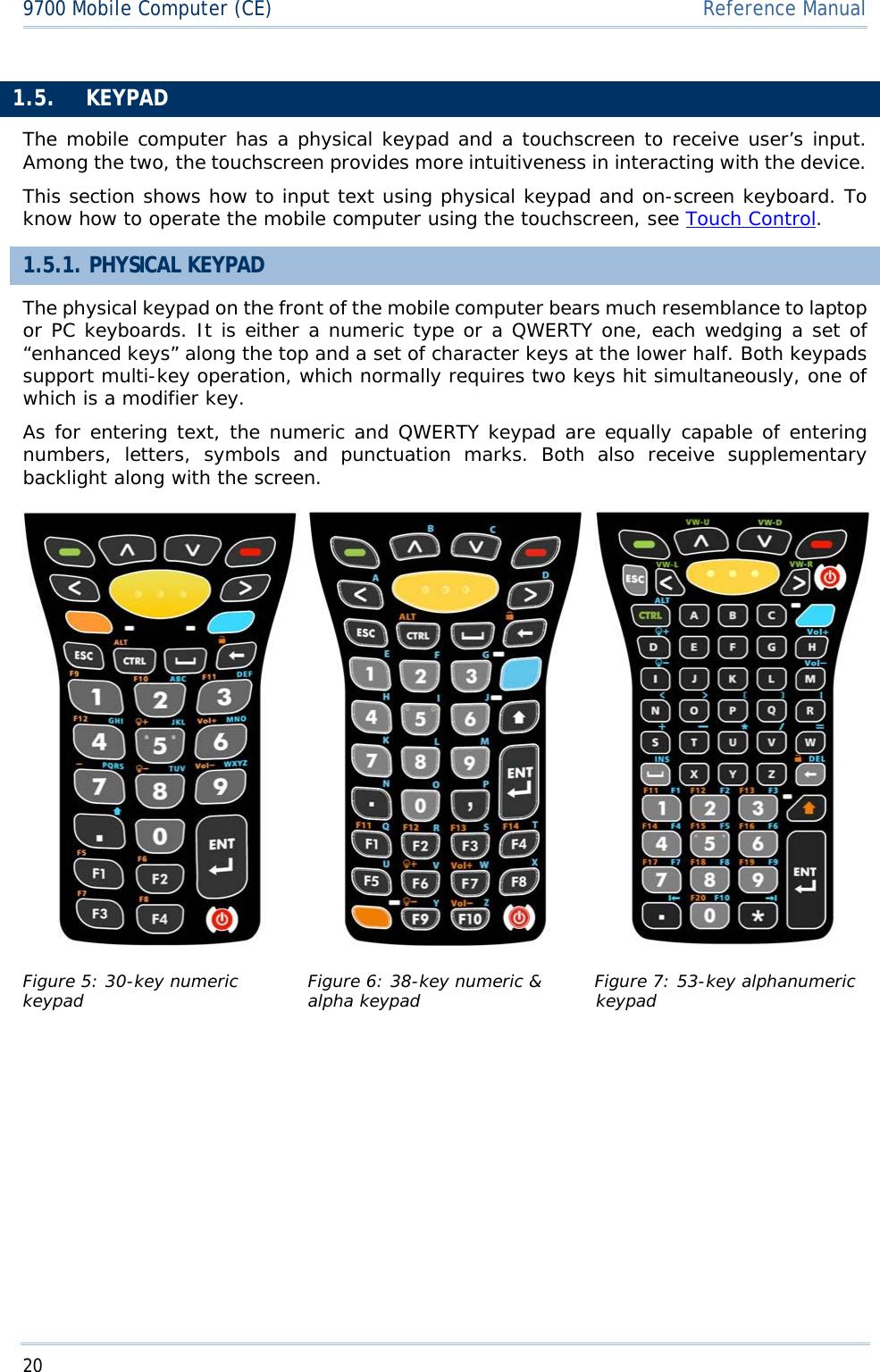 209700 Mobile Computer (CE)  Reference Manual1.5. KEYPADThe mobile computer has a physical keypad and a touchscreen to receive user’s input. Among the two, the touchscreen provides more intuitiveness in interacting with the device. This section shows how to input text using physical keypad and on-screen keyboard. To know how to operate the mobile computer using the touchscreen, see Touch Control.1.5.1. PHYSICAL KEYPAD The physical keypad on the front of the mobile computer bears much resemblance to laptop or PC keyboards. It is either a numeric type or a QWERTY one, each wedging a set of “enhanced keys” along the top and a set of character keys at the lower half. Both keypads support multi-key operation, which normally requires two keys hit simultaneously, one of which is a modifier key. As for entering text, the numeric and QWERTY keypad are equally capable of entering numbers, letters, symbols and punctuationʳmarks. Both also receive supplementary backlight along with the screen.  Figure 5: 30-key numeric keypad Figure 6: 38-key numeric &amp; alpha keypad  Figure 7: 53-key alphanumeric keypad