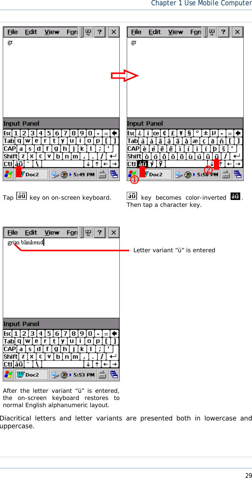  29Chapter1 Use Mobile ComputerTap  key on on-screen keyboard.   key becomes color-inverted  .Then tap a character key. After the letter variant “ü” is entered, the on-screen keyboard restores to normal English alphanumeric layout. Diacritical letters and letter variants are presented both in lowercase and uppercase.MNLetter variant “ü” is entered 