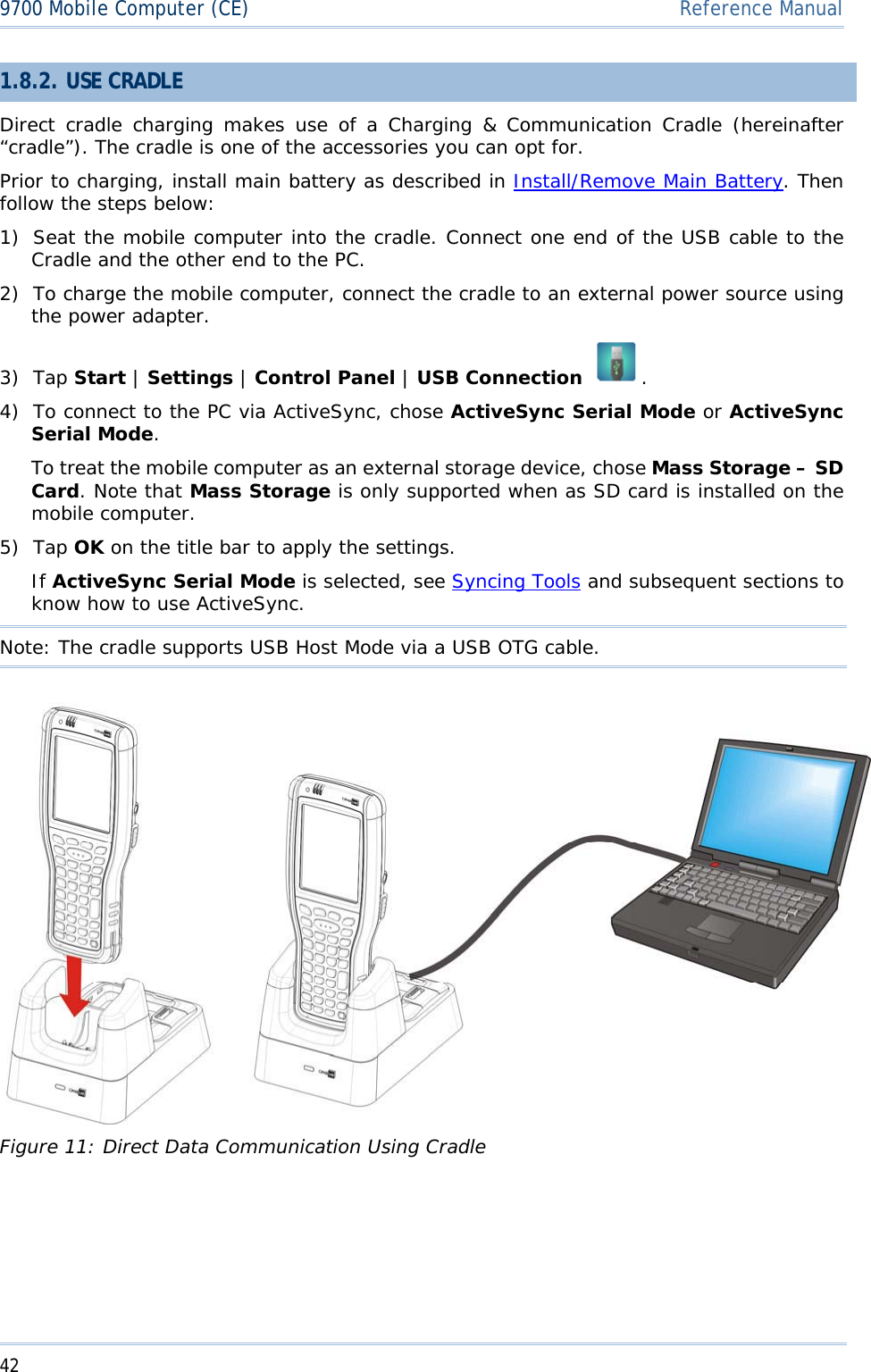 429700 Mobile Computer (CE)  Reference Manual1.8.2. USE CRADLE Direct cradle charging makes use of a Charging &amp; Communication Cradle (hereinafter “cradle”). The cradle is one of the accessories you can opt for. Prior to charging, install main battery as described in Install/Remove Main Battery. Then follow the steps below: 1) Seat the mobile computer into the cradle. Connect one end of the USB cable to the Cradle and the other end to the PC. 2) To charge the mobile computer, connect the cradle to an external power source using the power adapter. 3) Tap Start |Settings |Control Panel |USB Connection  .4) To connect to the PC via ActiveSync, chose ActiveSync Serial Mode or ActiveSync Serial Mode.To treat the mobile computer as an external storage device, chose Mass Storage – SD Card. Note that Mass Storage is only supported when as SD card is installed on the mobile computer. 5) Tap OK on the title bar to apply the settings.  If ActiveSync Serial Mode is selected, see Syncing Tools and subsequent sections to know how to use ActiveSync. Note: The cradle supports USB Host Mode via a USB OTG cable. Figure 11: Direct Data Communication Using Cradle 