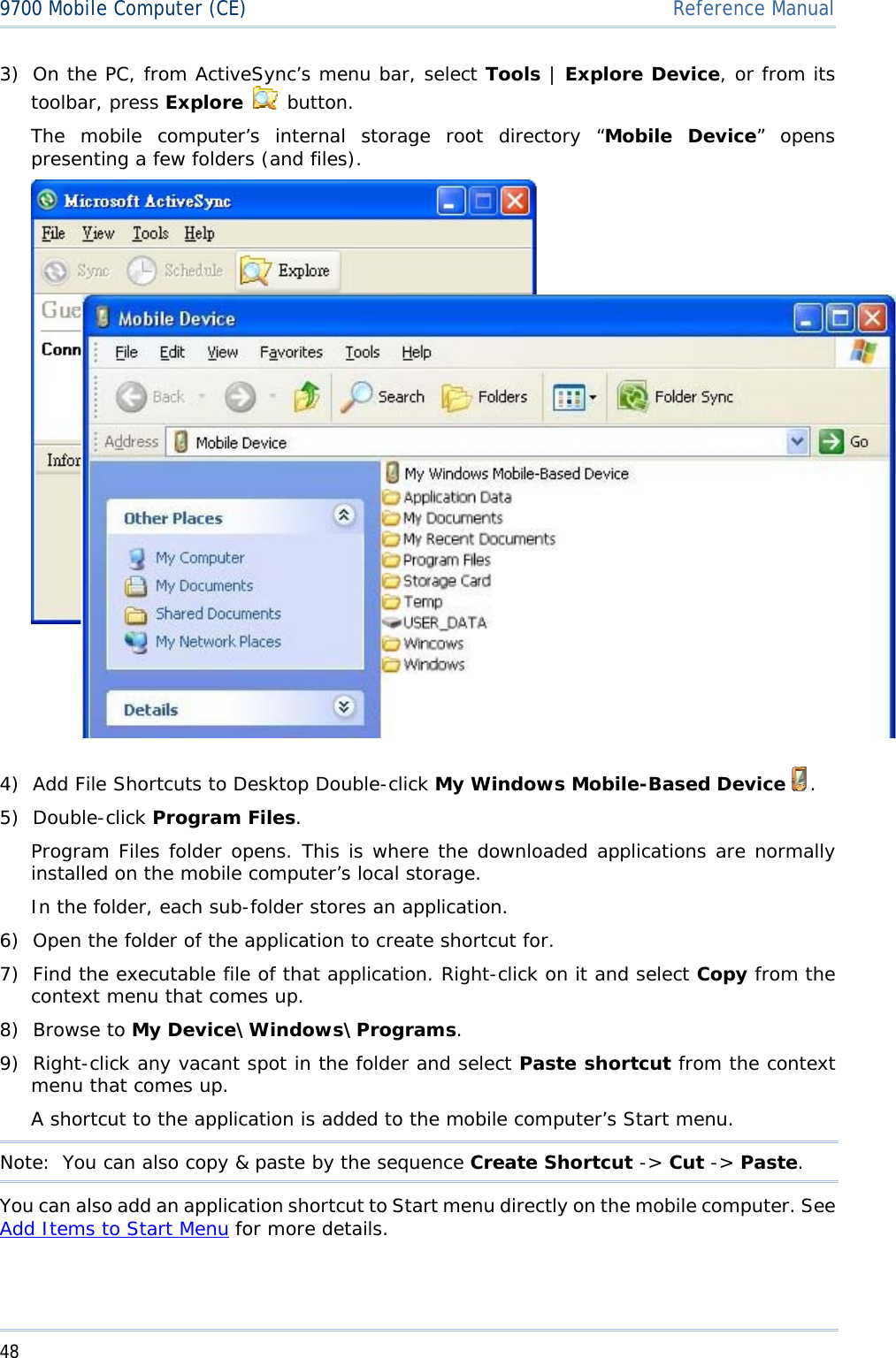 489700 Mobile Computer (CE)  Reference Manual3) On the PC, from ActiveSync’s menu bar, select Tools | Explore Device, or from its toolbar, press Explore  button.The mobile computer’s internal storage root directory “Mobile Device” opens presenting a few folders (and files). 4) Add File Shortcuts to Desktop Double-click My Windows Mobile-Based Device .5) Double-click Program Files.Program Files folder opens. This is where the downloaded applications are normally installed on the mobile computer’s local storage. In the folder, each sub-folder stores an application. 6) Open the folder of the application to create shortcut for. 7) Find the executable file of that application. Right-click on it and select Copy from the context menu that comes up. 8) Browse to My Device\Windows\Programs.9) Right-click any vacant spot in the folder and select Paste shortcut from the context menu that comes up. A shortcut to the application is added to the mobile computer’s Start menu. Note:  You can also copy &amp; paste by the sequence Create Shortcut -&gt; Cut -&gt; Paste.You can also add an application shortcut to Start menu directly on the mobile computer. See Add Items to Start Menu for more details. 