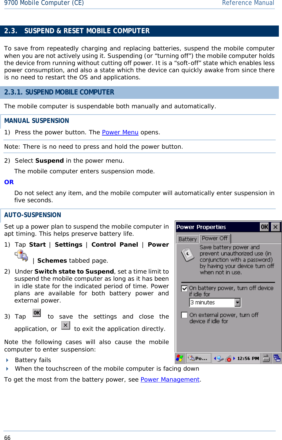 669700 Mobile Computer (CE)  Reference Manual2.3. SUSPEND &amp; RESET MOBILE COMPUTER To save from repeatedly charging and replacing batteries, suspend the mobile computer when you are not actively using it. Suspending (or “turning off”) the mobile computer holds the device from running without cutting off power. It is a “soft-off” state which enables less power consumption, and also a state which the device can quickly awake from since there is no need to restart the OS and applications. 2.3.1. SUSPEND MOBILE COMPUTER The mobile computer is suspendable both manually and automatically. MANUAL SUSPENSION 1) Press the power button. The Power Menu opens. Note: There is no need to press and hold the power button. 2) Select Suspend in the power menu. The mobile computer enters suspension mode. ORDo not select any item, and the mobile computer will automatically enter suspension in five seconds. AUTO-SUSPENSIONSet up a power plan to suspend the mobile computer in apt timing. This helps preserve battery life.  1) Tap Start | Settings | Control Panel |Power |Schemes tabbed page.  2) Under Switch state to Suspend, set a time limit to suspend the mobile computer as long as it has been in idle state for the indicated period of time. Power plans are available for both battery power and external power. 3) Tap  to save the settings and close the application, or   to exit the application directly. Note the following cases will also cause the mobile computer to enter suspension: Battery fails When the touchscreen of the mobile computer is facing down To get the most from the battery power, see Power Management.