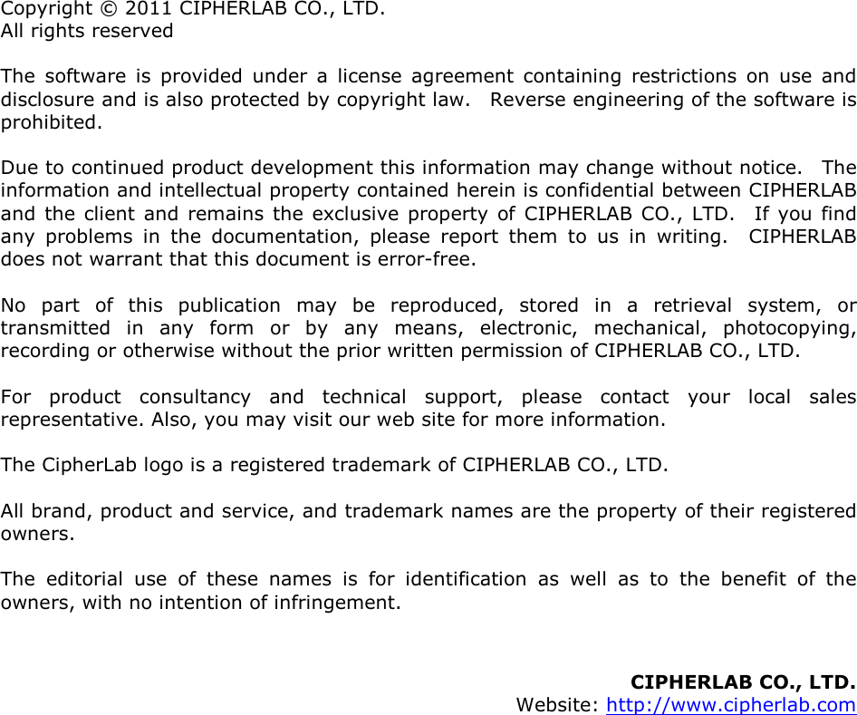  Copyright © 2011 CIPHERLAB CO., LTD. All rights reserved The  software  is  provided  under  a  license  agreement  containing  restrictions  on  use  and disclosure and is also protected by copyright law.    Reverse engineering of the software is prohibited. Due to continued product development this information may change without notice.    The information and intellectual property contained herein is confidential between CIPHERLAB and  the client  and remains  the exclusive property  of  CIPHERLAB  CO., LTD.    If  you find any  problems  in  the  documentation,  please  report  them  to  us  in  writing.    CIPHERLAB does not warrant that this document is error-free. No  part  of  this  publication  may  be  reproduced,  stored  in  a  retrieval  system,  or transmitted  in  any  form  or  by  any  means,  electronic,  mechanical,  photocopying, recording or otherwise without the prior written permission of CIPHERLAB CO., LTD. For  product  consultancy  and  technical  support,  please  contact  your  local  sales representative. Also, you may visit our web site for more information. The CipherLab logo is a registered trademark of CIPHERLAB CO., LTD.   All brand, product and service, and trademark names are the property of their registered owners. The  editorial  use  of  these  names  is  for  identification  as  well  as  to  the  benefit  of  the owners, with no intention of infringement.   CIPHERLAB CO., LTD.   Website: http://www.cipherlab.com                        