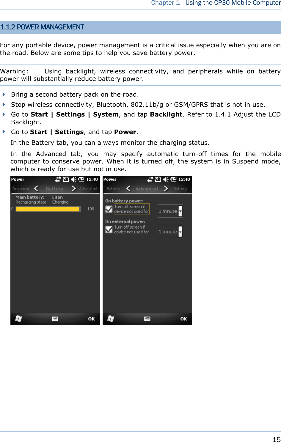    15   Chapter 1   Using the CP30 Mobile Computer 1.1.1.1.1.1.1.1.2222    POWER MANAGEMENTPOWER MANAGEMENTPOWER MANAGEMENTPOWER MANAGEMENT    For any portable device, power management is a critical issue especially when you are on the road. Below are some tips to help you save battery power. Warning:  Using  backlight,  wireless  connectivity,  and  peripherals  while  on  battery power will substantially reduce battery power.    Bring a second battery pack on the road.  Stop wireless connectivity, Bluetooth, 802.11b/g or GSM/GPRS that is not in use.    Go to Start | Settings | System, and tap Backlight. Refer to 1.4.1 Adjust the LCD Backlight.  Go to Start | Settings, and tap Power. In the Battery tab, you can always monitor the charging status.   In  the  Advanced  tab,  you  may  specify  automatic  turn-off  times  for  the  mobile computer to conserve power. When it is turned off, the system is in Suspend mode, which is ready for use but not in use.            