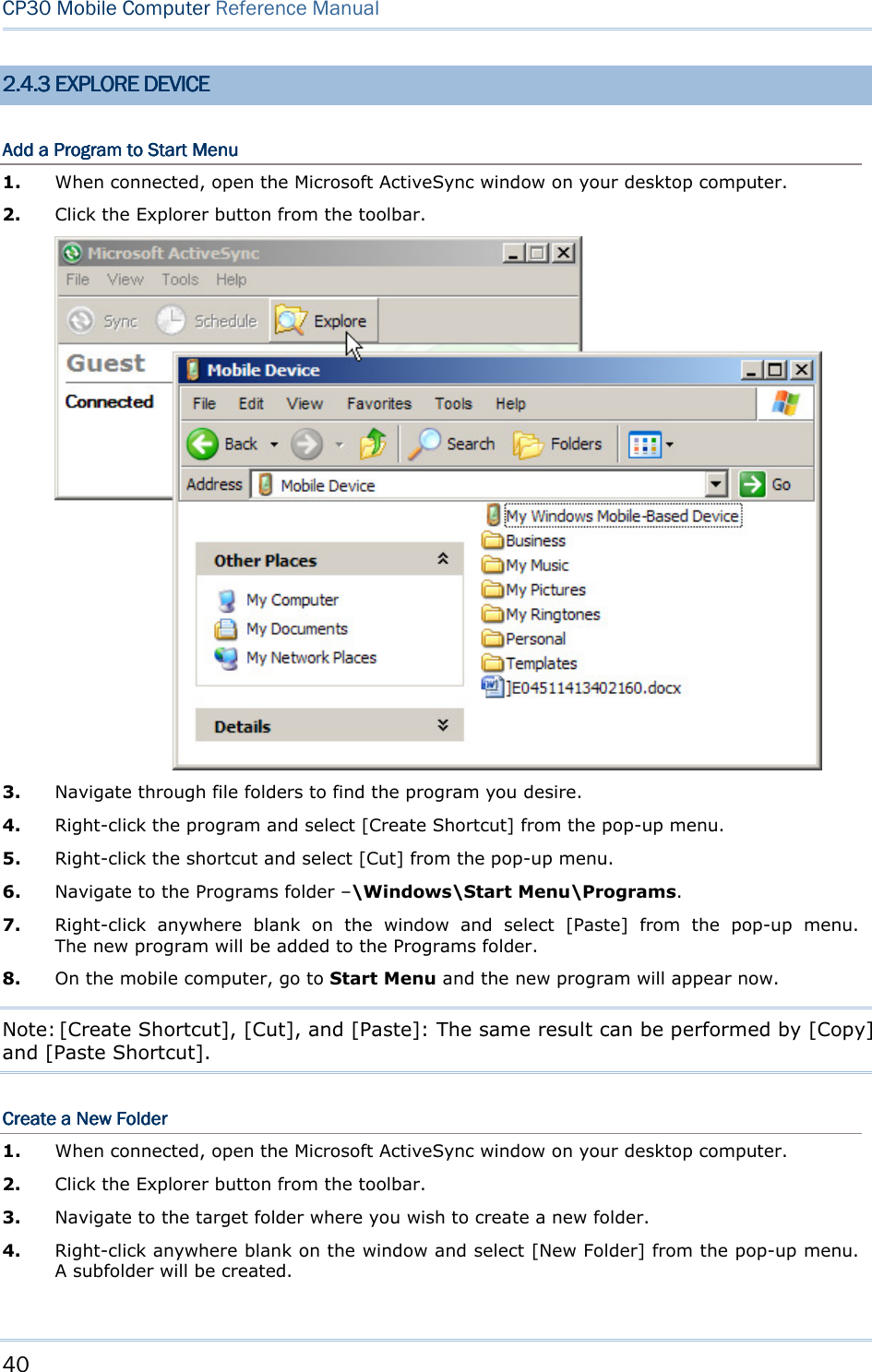40  CP30 Mobile Computer Reference Manual  2.2.2.2.4444....3333    EXPLORE DEVICEEXPLORE DEVICEEXPLORE DEVICEEXPLORE DEVICE    Add a Program to Start MenuAdd a Program to Start MenuAdd a Program to Start MenuAdd a Program to Start Menu    1.  When connected, open the Microsoft ActiveSync window on your desktop computer. 2.  Click the Explorer button from the toolbar.  3.  Navigate through file folders to find the program you desire. 4.  Right-click the program and select [Create Shortcut] from the pop-up menu. 5.  Right-click the shortcut and select [Cut] from the pop-up menu. 6.  Navigate to the Programs folder –\Windows\Start Menu\Programs. 7.  Right-click  anywhere  blank  on  the  window  and  select  [Paste]  from  the  pop-up  menu.             The new program will be added to the Programs folder. 8.  On the mobile computer, go to Start Menu and the new program will appear now. Note: [Create Shortcut], [Cut], and [Paste]: The same result can be performed by [Copy] and [Paste Shortcut]. Create a New FolderCreate a New FolderCreate a New FolderCreate a New Folder    1.  When connected, open the Microsoft ActiveSync window on your desktop computer. 2.  Click the Explorer button from the toolbar. 3.  Navigate to the target folder where you wish to create a new folder. 4.  Right-click anywhere blank on the window and select [New Folder] from the pop-up menu. A subfolder will be created.  