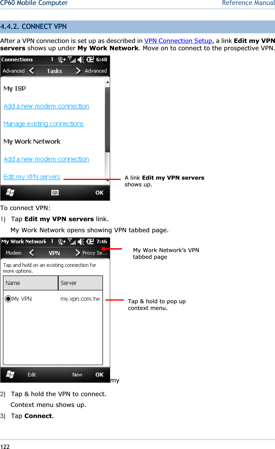 122CP60 Mobile Computer Reference Manual4.4.2. CONNECT VPN After a VPN connection is set up as described in VPN Connection Setup, a link Edit my VPN servers shows up under My Work Network. Move on to connect to the prospective VPN. To connect VPN: 1) Tap Edit my VPN servers link. My Work Network opens showing VPN tabbed page. my2) Tap &amp; hold the VPN to connect. Context menu shows up. 3) Tap Connect.A link Edit my VPN serversshows up. My Work Network’s VPN tabbed page Tap &amp; hold to pop up context menu. 