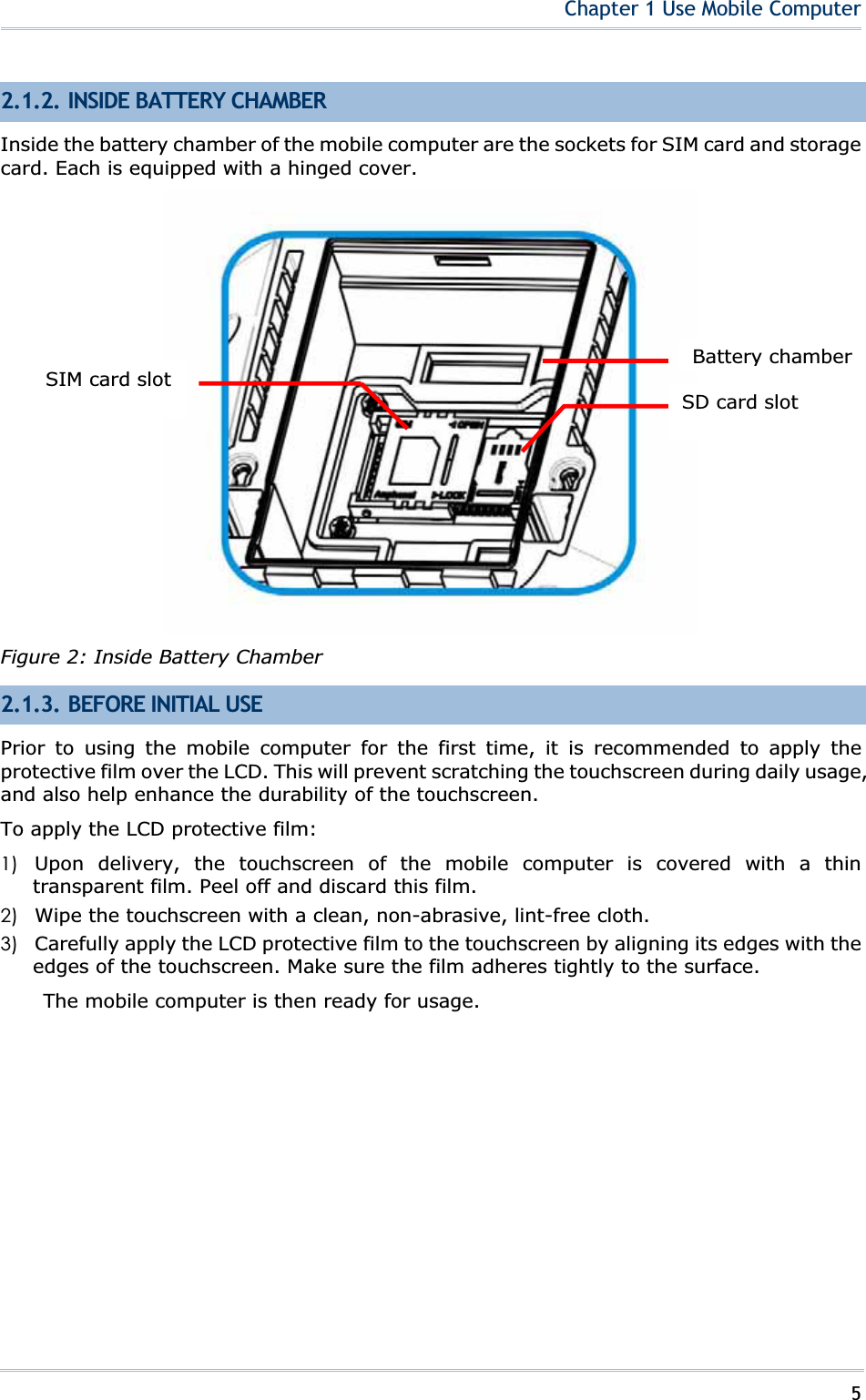 5Chapter 1 Use Mobile Computer2.1.2. INSIDE BATTERY CHAMBER Inside the battery chamber of the mobile computer are the sockets for SIM card and storage card. Each is equipped with a hinged cover. Figure 2: Inside Battery Chamber 2.1.3. BEFORE INITIAL USE Prior to using the mobile computer for the first time, it is recommended to apply the protective film over the LCD. This will prevent scratching the touchscreen during daily usage, and also help enhance the durability of the touchscreen. To apply the LCD protective film: 1) Upon delivery, the touchscreen of the mobile computer is covered with a thin transparent film. Peel off and discard this film. 2) Wipe the touchscreen with a clean, non-abrasive, lint-free cloth. 3) Carefully apply the LCD protective film to the touchscreen by aligning its edges with the edges of the touchscreen. Make sure the film adheres tightly to the surface. The mobile computer is then ready for usage. SD card slot SIM card slot Battery chamber