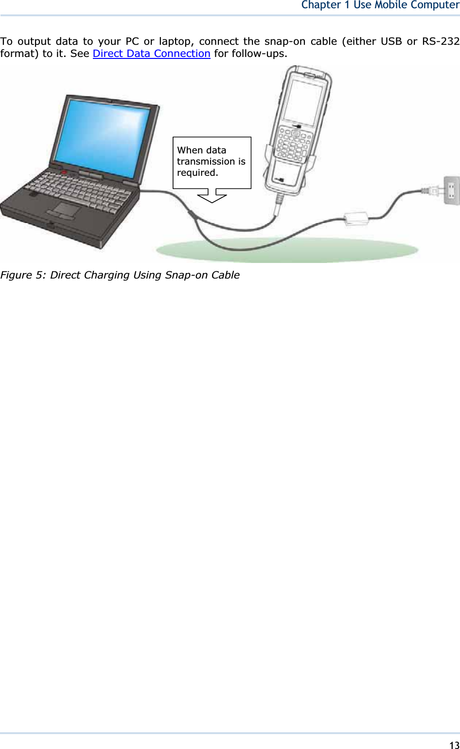 13Chapter 1 Use Mobile ComputerTo output data to your PC or laptop, connect the snap-on cable (either USB or RS-232 format) to it. See Direct Data Connection for follow-ups. Figure 5: Direct Charging Using Snap-on Cable When data transmission is required. 