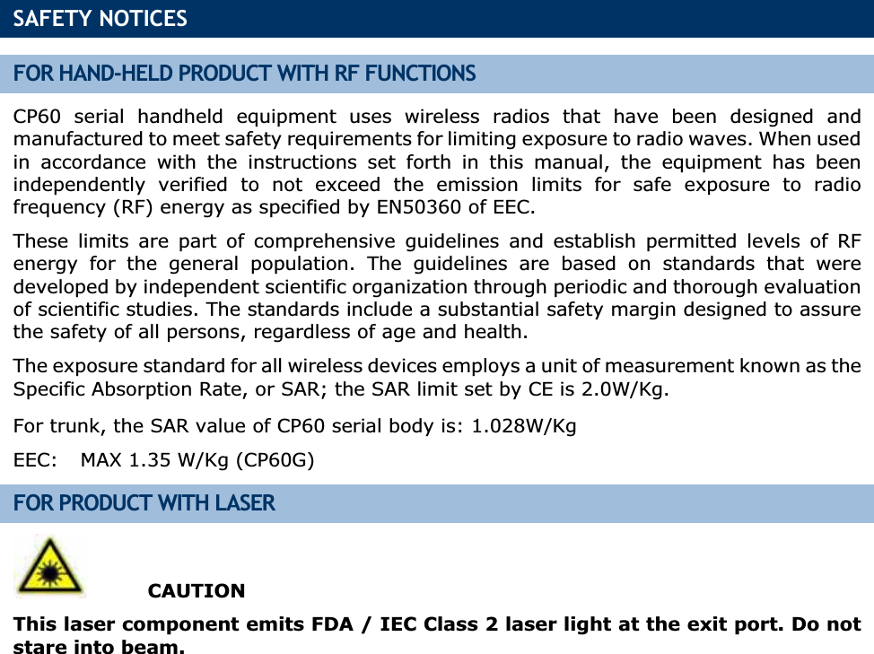 SAFETY NOTICES FOR HAND-HELD PRODUCT WITH RF FUNCTIONS CP60 serial handheld equipment uses wireless radios that have been designed and manufactured to meet safety requirements for limiting exposure to radio waves. When used in accordance with the instructions set forth in this manual, the equipment has been independently verified to not exceed the emission limits for safe exposure to radio frequency (RF) energy as specified by EN50360 of EEC. These limits are part of comprehensive guidelines and establish permitted levels of RF energy for the general population. The guidelines are based on standards that were developed by independent scientific organization through periodic and thorough evaluation of scientific studies. The standards include a substantial safety margin designed to assure the safety of all persons, regardless of age and health. The exposure standard for all wireless devices employs a unit of measurement known as the Specific Absorption Rate, or SAR; the SAR limit set by CE is 2.0W/Kg. For trunk, the SAR value of CP60 serial body is: 1.028W/KgEEC:  MAX 1.35 W/Kg (CP60G) FOR PRODUCT WITH LASER  CAUTION This laser component emits FDA / IEC Class 2 laser light at the exit port. Do not stare into beam. 