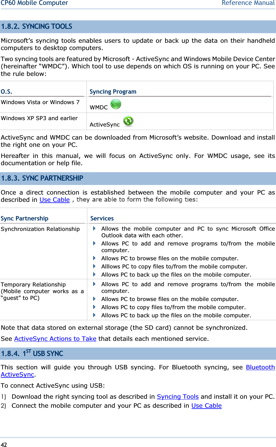 42CP60 Mobile Computer Reference Manual1.8.2. SYNCING TOOLS Microsoft’s syncing tools enables users to update or back up the data on their handheld computers to desktop computers. Two syncing tools are featured by Microsoft - ActiveSync and Windows Mobile Device Center (hereinafter “WMDC”). Which tool to use depends on which OS is running on your PC. See the rule below: O.S.  Syncing Program Windows Vista or Windows 7  WMDCWindows XP SP3 and earlier ActiveSyncActiveSync and WMDC can be downloaded from Microsoft’s website. Download and install the right one on your PC. Hereafter in this manual, we will focus on ActiveSync only. For WMDC usage, see its documentation or help file. 1.8.3. SYNC PARTNERSHIP Once a direct connection is established between the mobile computer and your PC as described in Use Cable or  ᙑᎄ!ބլࠩ೶ᅃࠐᄭΖ, they are able to form the following ties: Sync Partnership  ServicesSynchronization Relationship  Allows the mobile computer and PC to sync Microsoft Office Outlook data with each other. Allows PC to add and remove programs to/from the mobile computer.Allows PC to browse files on the mobile computer. Alllows PC to copy files to/from the mobile computer. Allows PC to back up the files on the mobile computer. Temporary Relationship (Mobile computer works as a “guest” to PC) Allows PC to add and remove programs to/from the mobile computer.Allows PC to browse files on the mobile computer. Allows PC to copy files to/from the mobile computer. Allows PC to back up the files on the mobile computer. Note that data stored on external storage (the SD card) cannot be synchronized. See ActiveSync Actions to Take that details each mentioned service. 1.8.4. 1ST USB SYNC This section will guide you through USB syncing. For Bluetooth syncing, see Bluetooth ActiveSync.To connect ActiveSync using USB: 1) Download the right syncing tool as described in Syncing Tools and install it on your PC. 2) Connect the mobile computer and your PC as described in Use Cable or  ᙑᎄ!ބլࠩ೶ᅃࠐᄭΖ.